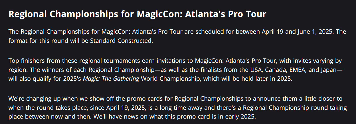 The Regional Championships for MagicCon: Atlanta's Pro Tour are scheduled for between April 19 and June 1, 2025. The format for this round will be Standard Constructed.  

Top finishers from these regional tournaments earn invitations to MagicCon: Atlanta's Pro Tour, with invites varying by region. The winners of each Regional Championship—as well as the finalists from the USA, Canada, EMEA, and Japan—will also qualify for 2025's Magic: The Gathering World Championship, which will be held later in 2025. 

We're changing up when we show off the promo cards for Regional Championships to announce them a little closer to when the round takes place, since April 19, 2025, is a long time away and there's a Regional Championship round taking place between now and then. We'll have news on what this promo card is in early 2025.