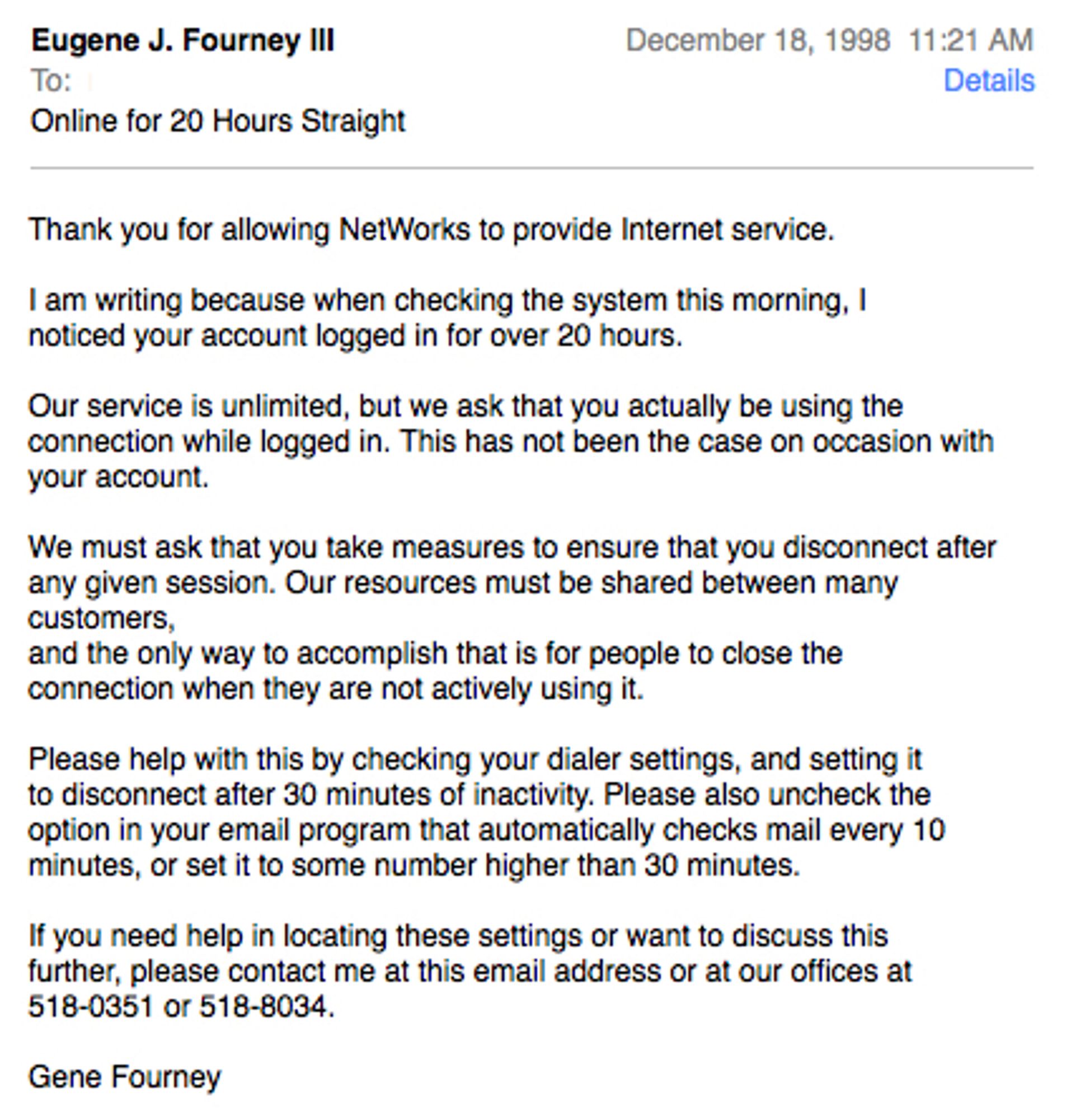 Eugene J. Fourney IlI
To:
Online for 20 Hours Straight
December 18, 1998 11:21 AM
Details
Thank you for allowing NetWorks to provide Internet service.
I am writing because when checking the system this morning, I noticed your account logged in for over 20 hours.
Our service is unlimited, but we ask that you actually be using the connection while logged in. This has not been the case on occasion with your account.
We must ask that you take measures to ensure that you disconnect after any given session. Our resources must be shared between many customers,
and the only way to accomplish that is for people to close the connection when they are not actively using it.
Please help with this by checking your dialer settings, and setting it to disconnect after 30 minutes of inactivity. Please also uncheck the option in your email program that automatically checks mail every 10 minutes, or set it to some number higher than 30 minutes.
if you need help in locating these settings or want to discus