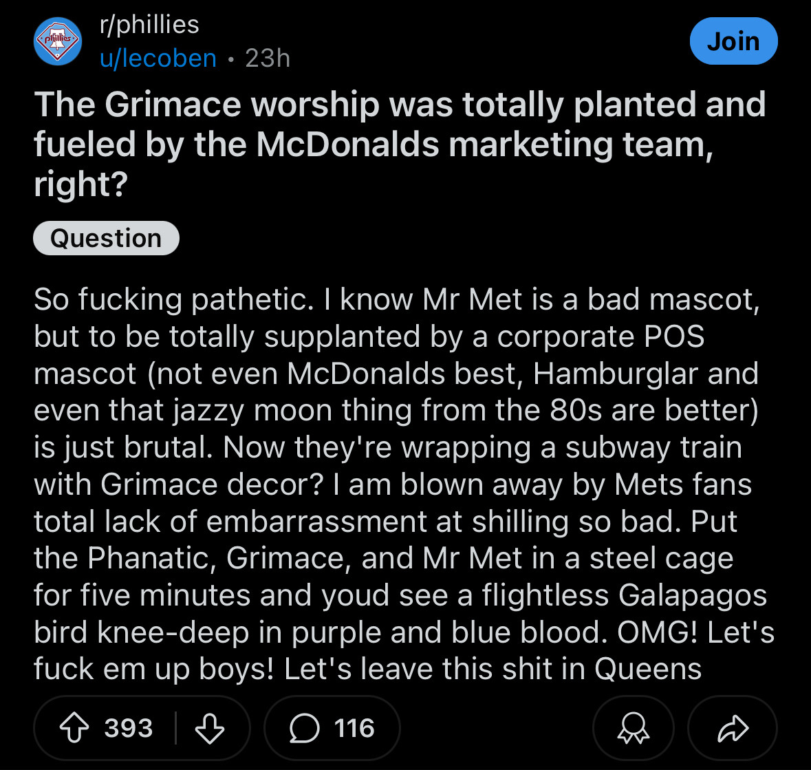 r/phillies
Join
u/lecoben • 23h
The Grimace worship was totally planted and fueled by the McDonalds marketing team, right?

So fucking pathetic. I know Mr Met is a bad mascot, but to be totally supplanted by a corporate POS mascot (not even McDonalds best, Hamburglar and even that jazzy moon thing from the 80s are better) is just brutal. Now they're wrapping a subway train with Grimace decor? I am blown away by Mets fans total lack of embarrassment at shilling so bad. Put the Phanatic, Grimace, and Mr Met in a steel cage for five minutes and youd see a flightless Galapagos bird knee-deep in purple and blue blood. OMG! Let's fuck em up boys! Let's leave this shit in Queens