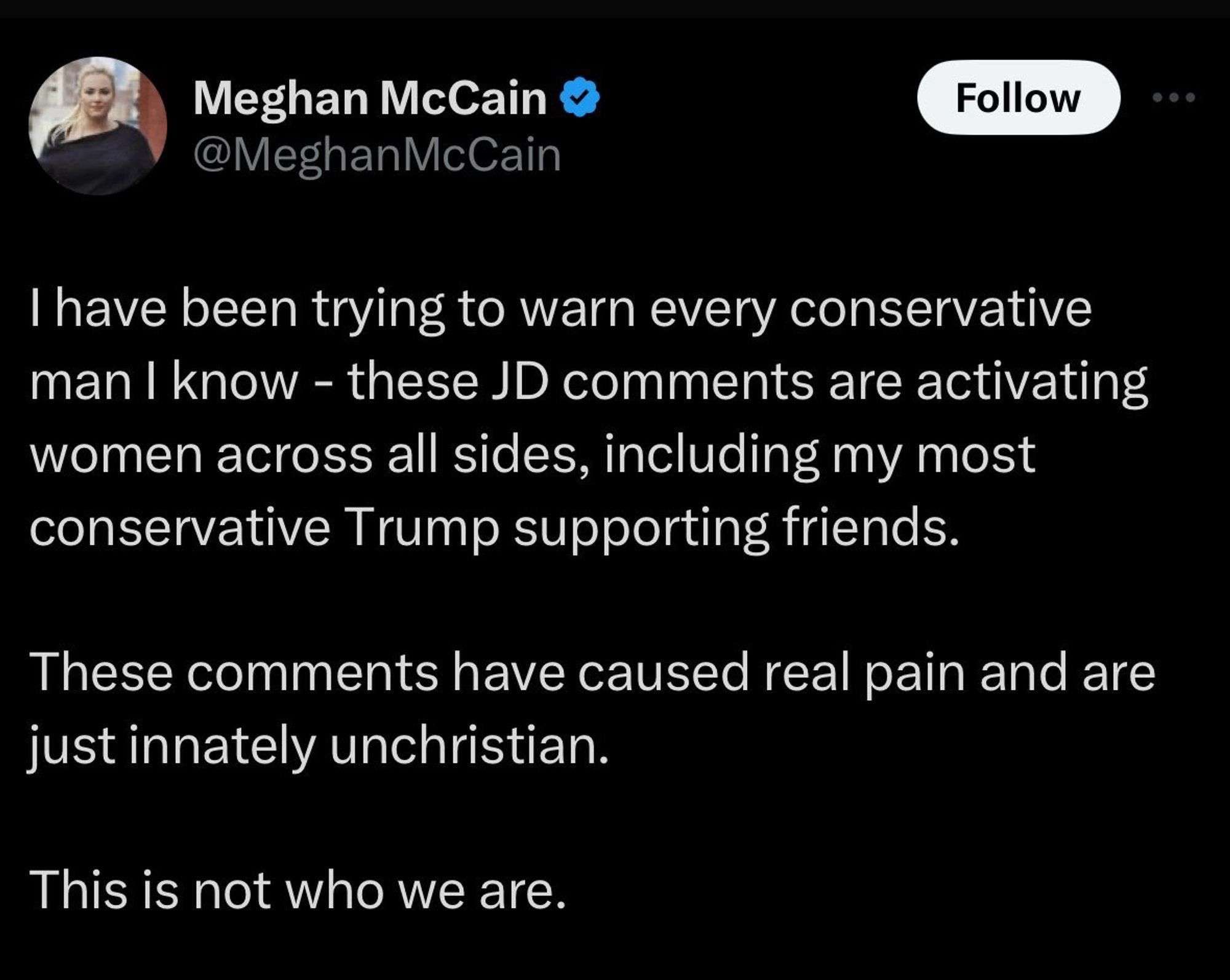 meghan mccain tweet:

I have been trying to warn every conservative man I know - these JD comments are activating women across all sides, including my most conservative Trump supporting friends.

These comments have caused real pain and are just innately unchristian. 

This is not who we are.