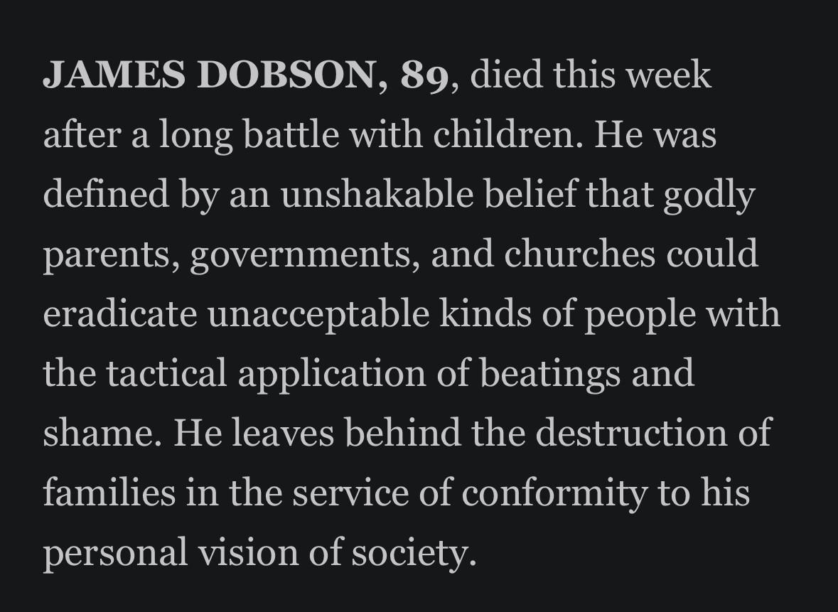 JAMES DOBSON, 89, died this week after a long battle with children. He was defined by an unshakable belief that godly parents, governments, and churches could eradicate unacceptable kinds of people with the tactical application of beatings and shame. He leaves behind the destruction of families in the service of conformity to his personal vision of society.