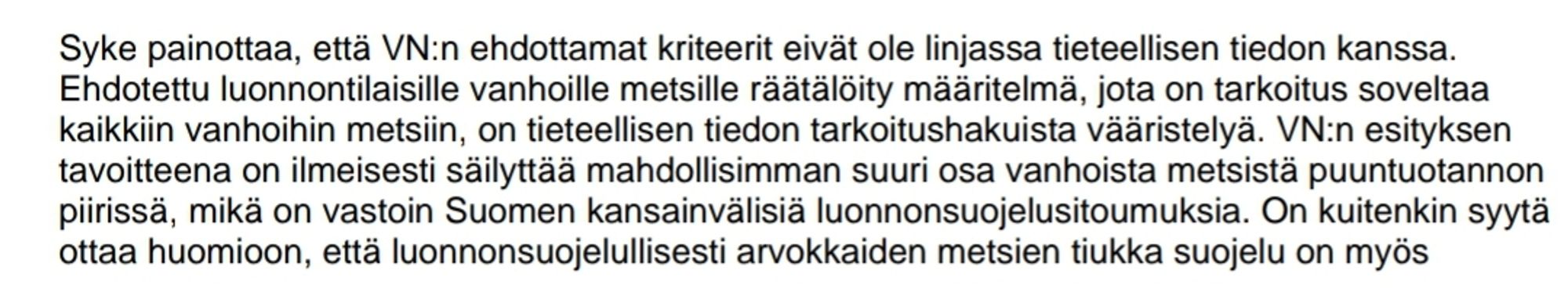 Syke painottaa, että VN:n ehdottamat kriteerit eivät ole linjassa tieteellisen tiedon kanssa. 
Ehdotettu luonnontilaisille vanhoille metsille räätälöity määritelmä, jota on tarkoitus soveltaa 
kaikkiin vanhoihin metsiin, on tieteellisen tiedon tarkoitushakuista vääristelyä. VN:n esityksen 
tavoitteena on ilmeisesti säilyttää mahdollisimman suuri osa vanhoista metsistä puuntuotannon 
piirissä, mikä on vastoin Suomen kansainvälisiä luonnonsuojelusitoumuksia.