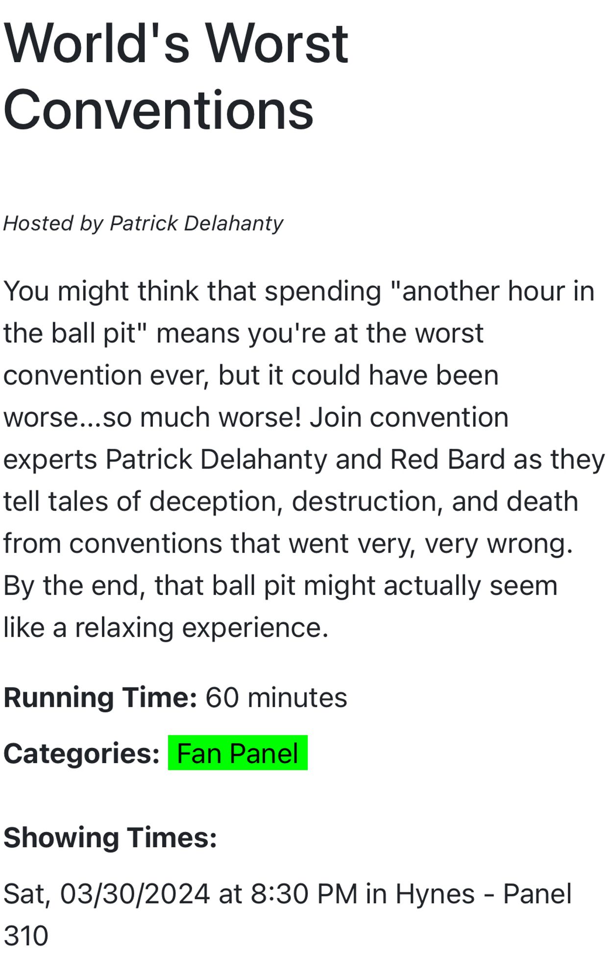 World's Worst
Conventions
Hosted by Patrick Delahanty
You might think that spending "another hour in the ball pit" means you're at the worst convention ever, but it could have been worse...so much worse! Join convention experts Patrick Delahanty and Red Bard as they tell tales of deception, destruction, and death from conventions that went very, very wrong.
By the end, that ball pit might actually seem like a relaxing experience.
Running Time: 60 minutes
Categories: Fan Panel
Showing Times:
Sat, 03/30/2024 at 8:30 PM in Hynes - Panel
310