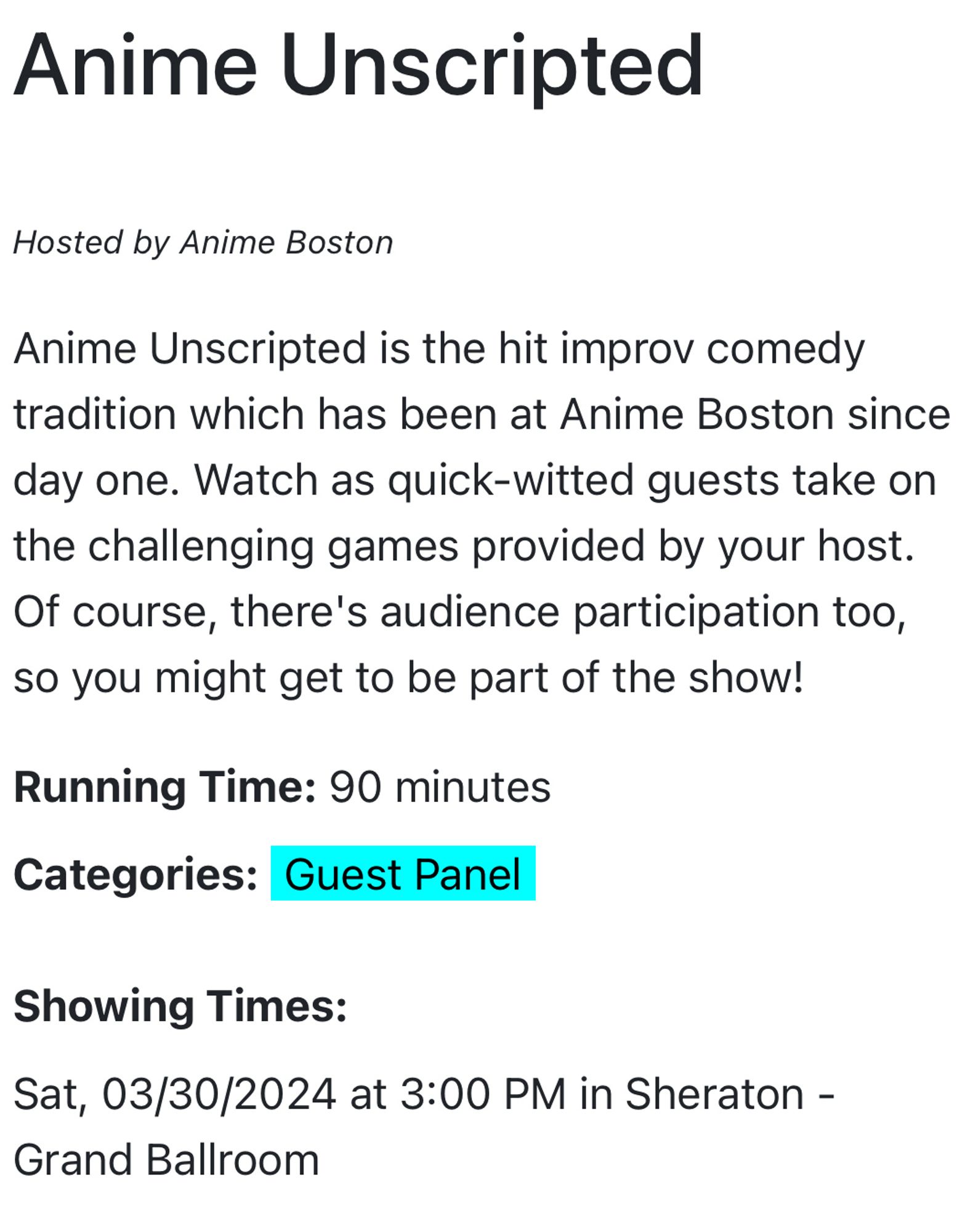 Anime Unscripted
Hosted by Anime Boston
Anime Unscripted is the hit improv comedy tradition which has been at Anime Boston since day one. Watch as quick-witted guests take on the challenging games provided by your host.
Of course, there's audience participation too, so you might get to be part of the show!
Running Time: 90 minutes
Categories: Guest Panel
Showing Times:
Sat, 03/30/2024 at 3:00 PM in Sheraton -
Grand Ballroom