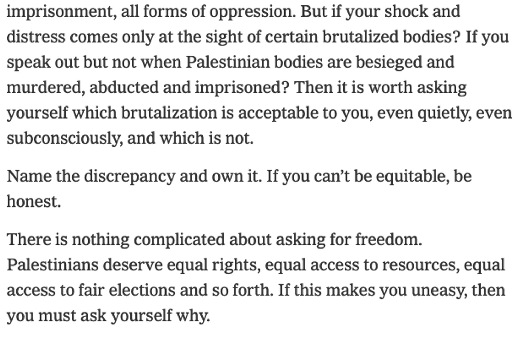 Screenshot of NYT text from this beautiful essay. It reads: "But if your shock and distress comes only at the sight of certain brutalized bodies? If you speak out but not when Palestinian bodies are besieged and murdered, abducted and imprisoned? Then it is worth asking yourself which brutalization is acceptable to you, even quietly, even subconsciously, and which is not.

Name the discrepancy and own it. If you can't be equitable, be honest.

There is nothing complicated about asking for freedom. Palestinians deserve equal rights, equal access to resources, equal access to fair elections and so forth. If this makes you uneasy, then you must ask yourself why.