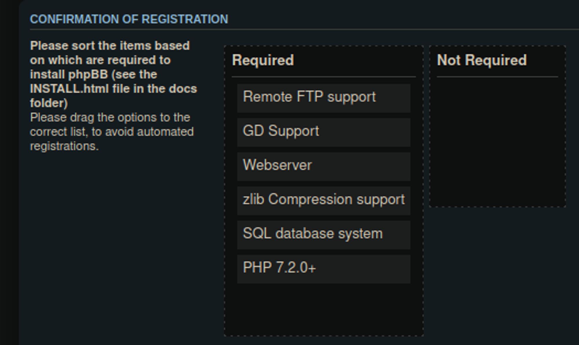 Confirmation of registration

Please sort the items based on which are required to install phpBB (see the INSTALL.html file in the docs folder)
Please drag the options to the correct list, to avoid automated registrations.