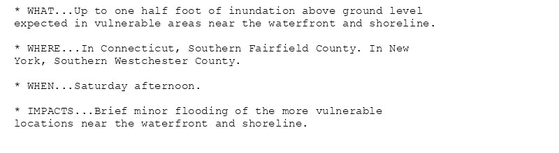 * WHAT...Up to one half foot of inundation above ground level
expected in vulnerable areas near the waterfront and shoreline.

* WHERE...In Connecticut, Southern Fairfield County. In New
York, Southern Westchester County.

* WHEN...Saturday afternoon.

* IMPACTS...Brief minor flooding of the more vulnerable
locations near the waterfront and shoreline.