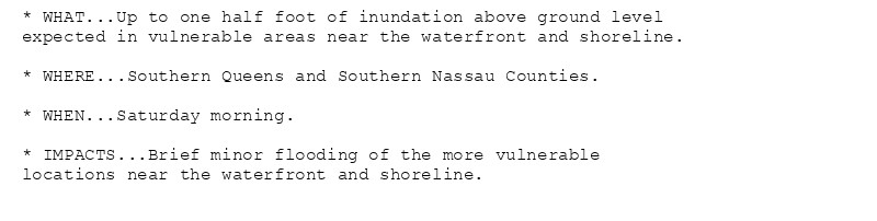 * WHAT...Up to one half foot of inundation above ground level
expected in vulnerable areas near the waterfront and shoreline.

* WHERE...Southern Queens and Southern Nassau Counties.

* WHEN...Saturday morning.

* IMPACTS...Brief minor flooding of the more vulnerable
locations near the waterfront and shoreline.