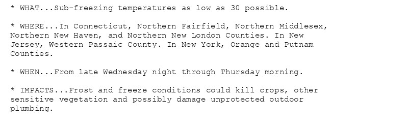 * WHAT...Sub-freezing temperatures as low as 30 possible.

* WHERE...In Connecticut, Northern Fairfield, Northern Middlesex,
Northern New Haven, and Northern New London Counties. In New
Jersey, Western Passaic County. In New York, Orange and Putnam
Counties.

* WHEN...From late Wednesday night through Thursday morning.

* IMPACTS...Frost and freeze conditions could kill crops, other
sensitive vegetation and possibly damage unprotected outdoor
plumbing.