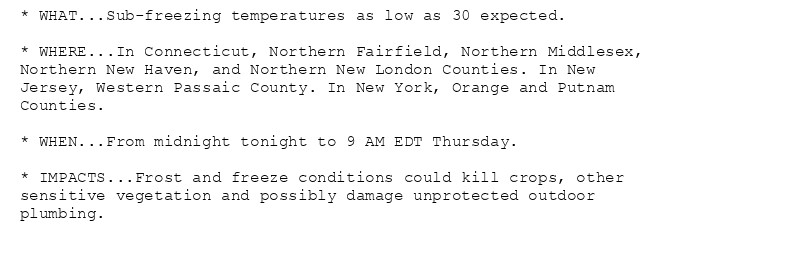 * WHAT...Sub-freezing temperatures as low as 30 expected.

* WHERE...In Connecticut, Northern Fairfield, Northern Middlesex,
Northern New Haven, and Northern New London Counties. In New
Jersey, Western Passaic County. In New York, Orange and Putnam
Counties.

* WHEN...From midnight tonight to 9 AM EDT Thursday.

* IMPACTS...Frost and freeze conditions could kill crops, other
sensitive vegetation and possibly damage unprotected outdoor
plumbing.