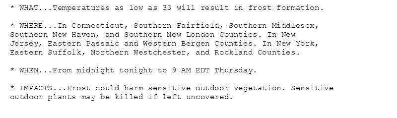 * WHAT...Temperatures as low as 33 will result in frost formation.

* WHERE...In Connecticut, Southern Fairfield, Southern Middlesex,
Southern New Haven, and Southern New London Counties. In New
Jersey, Eastern Passaic and Western Bergen Counties. In New York,
Eastern Suffolk, Northern Westchester, and Rockland Counties.

* WHEN...From midnight tonight to 9 AM EDT Thursday.

* IMPACTS...Frost could harm sensitive outdoor vegetation. Sensitive
outdoor plants may be killed if left uncovered.