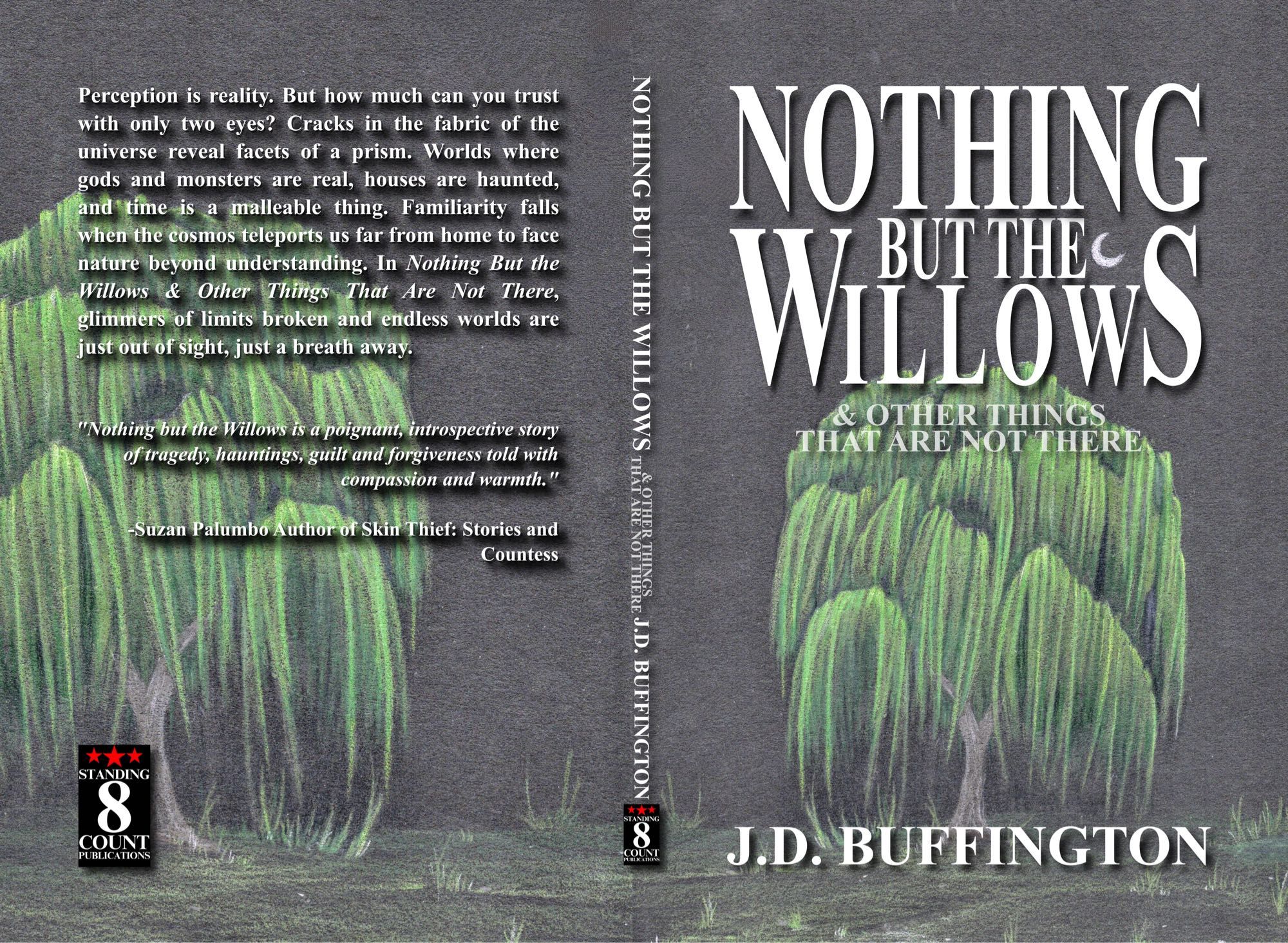 Full wrap cover of short story collection, NOTHING BUT THE WILLOWS & OTHER THINGS THAT ARE NOT THERE by J.D. Buffington. A drawing on black paper of a willow looking like a mournful, yawning face, by Stina Patton graces the front and back cover. The back cover copy reads:

Perception is reality. But how much can you trust with only two eyes? Cracks in the fabric of the universe reveal facets of a prism. Worlds where gods and monsters are real, houses are haunted, and time is a malleable thing. Familiarity falls when the cosmos teleports us far from home to face nature beyond understanding. In Nothing But the Willows & Other Things That Are Not There, glimmers of limits broken and endless worlds are just out of sight, just a breath away.

"Nothing but the Willows is a poignant, introspective story of tragedy, hauntings, guilt and forgiveness told with
compassion and warmth."
-Suzan Palumbo Author of Skin Thief: Stories and
Countess