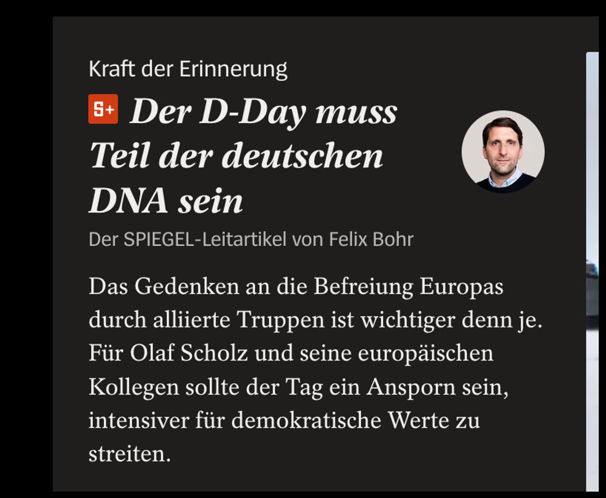 Artikel-Teaser aus dem SPIEGEL. Text:

Kraft der Erinnerung
Der D-Day muss Teil der deutschen DNA sein
Der SPIEGEL-Leitartikel von Felix Bohr


Das Gedenken an die Befreiung Europas durch alliierte Truppen ist wichtiger denn je. Für Olaf Scholz und seine europäischen Kollegen sollte der Tag ein Ansporn sein, intensiver für demokratische Werte zu streiten.