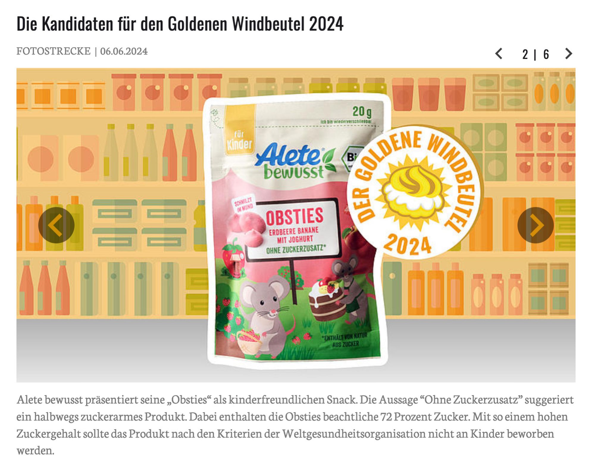 Produktfoto von Alete auf der Goldener Windbeutel Seite. Text darunter:

Alete bewusst präsentiert seine „Obsties“ als kinderfreundlichen Snack. Die Aussage “Ohne Zuckerzusatz” suggeriert ein halbwegs zuckerarmes Produkt. Dabei enthalten die Obsties beachtliche 72 Prozent Zucker. Mit so einem hohen Zuckergehalt sollte das Produkt nach den Kriterien der Weltgesundheitsorganisation nicht an Kinder beworben werden.