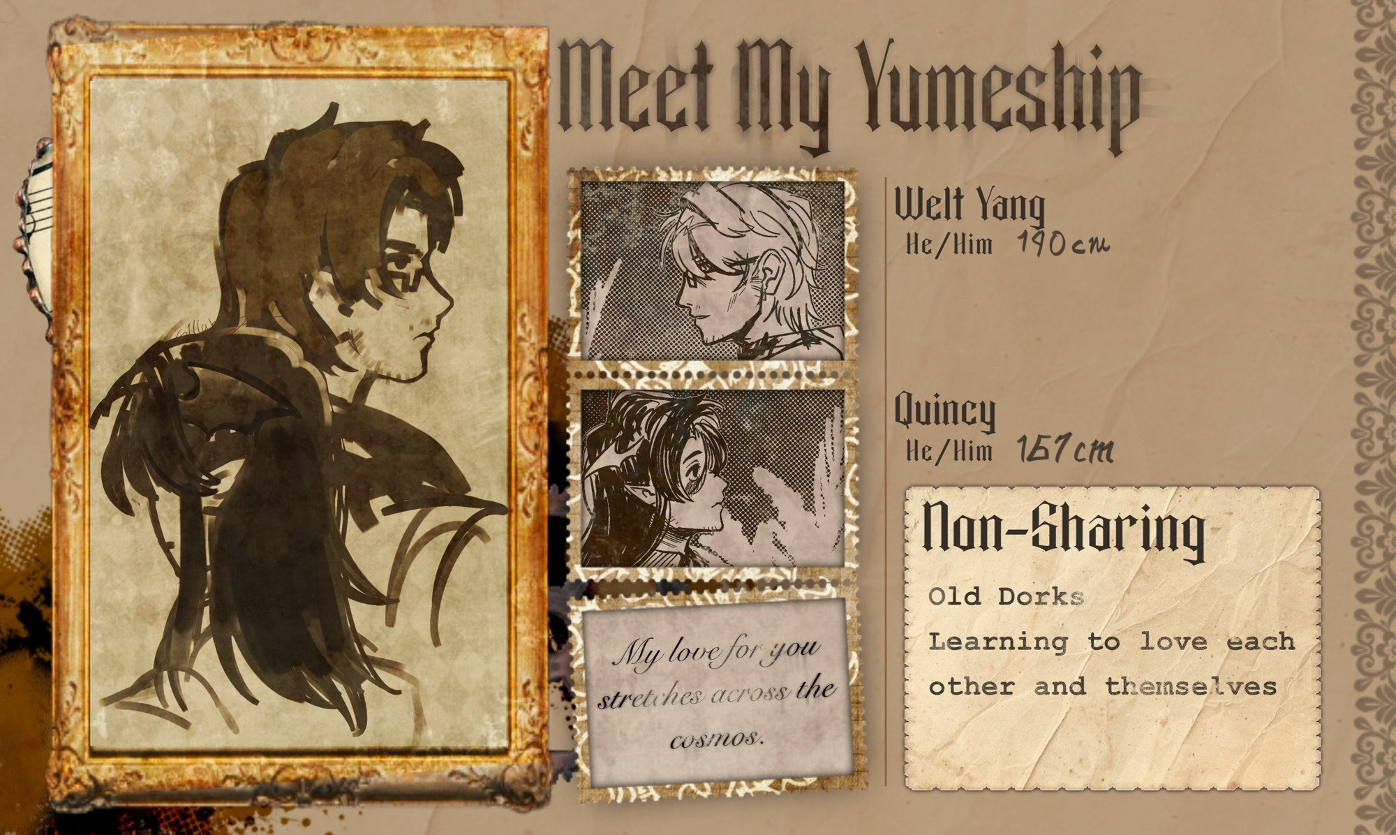 Meet My Yumeship
Welt Yang
He/ Him 190 cm
Quincy
He/Him
167 сm
Non-Sharing
Old Dorks
Learning to love each other and thenselves