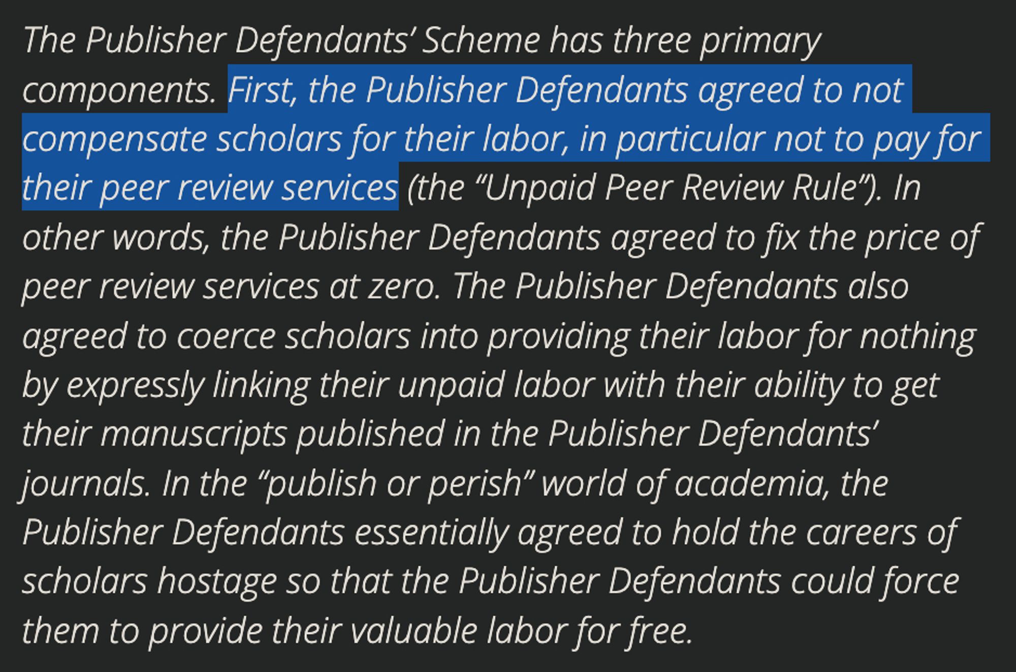 The Publisher Defendants’ Scheme has three primary components. First, the Publisher Defendants agreed to not compensate scholars for their labor, in particular not to pay for their peer review services (the “Unpaid Peer Review Rule”). In other words, the Publisher Defendants agreed to fix the price of peer review services at zero. The Publisher Defendants also agreed to coerce scholars into providing their labor for nothing by expressly linking their unpaid labor with their ability to get their manuscripts published in the Publisher Defendants’ journals. In the “publish or perish” world of academia, the Publisher Defendants essentially agreed to hold the careers of scholars hostage so that the Publisher Defendants could force them to provide their valuable labor for free.