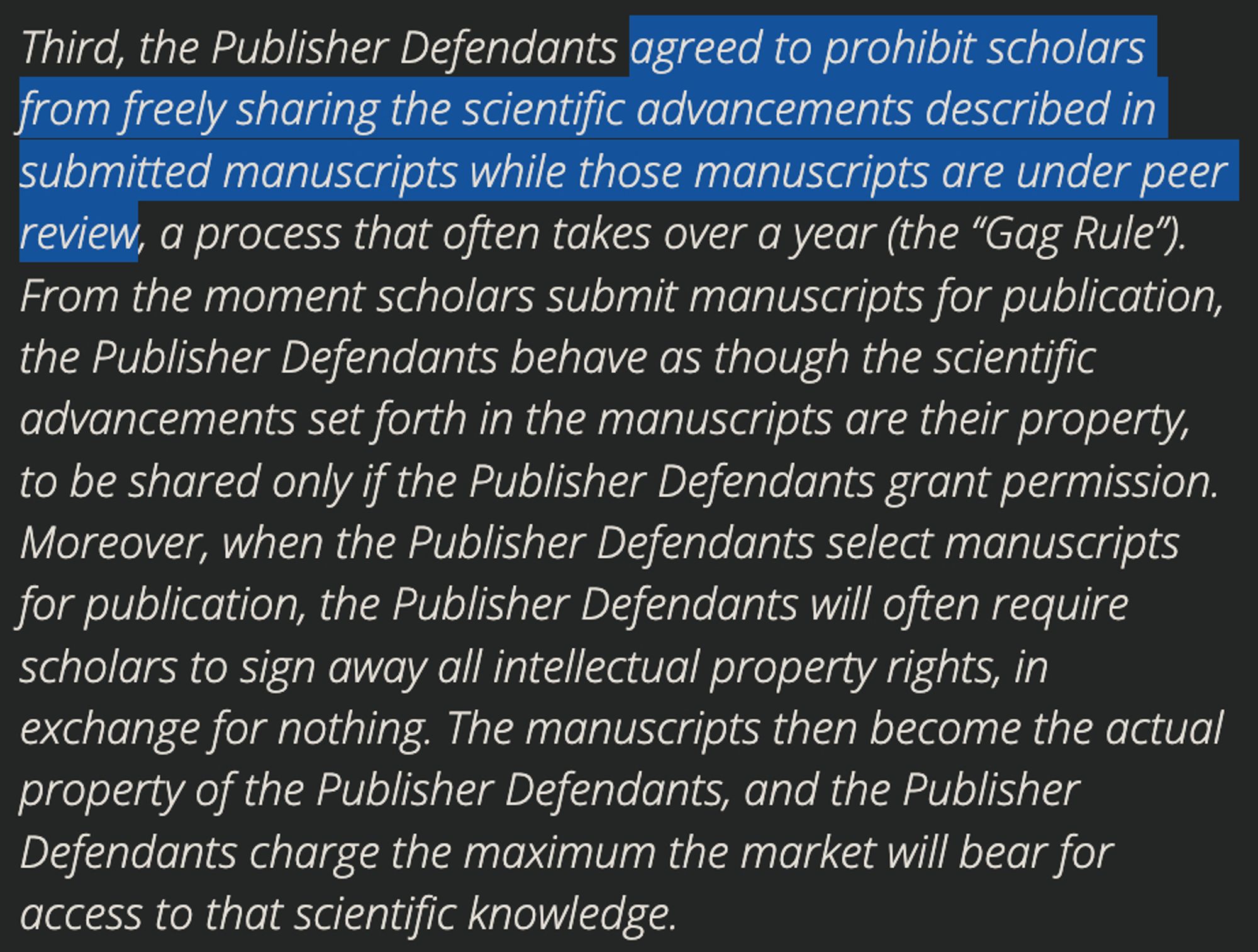 Third, the Publisher Defendants agreed to prohibit scholars from freely sharing the scientific advancements described in submitted manuscripts while those manuscripts are under peer review, a process that often takes over a year (the “Gag Rule”). From the moment scholars submit manuscripts for publication, the Publisher Defendants behave as though the scientific advancements set forth in the manuscripts are their property, to be shared only if the Publisher Defendants grant permission. Moreover, when the Publisher Defendants select manuscripts for publication, the Publisher Defendants will often require scholars to sign away all intellectual property rights, in exchange for nothing. The manuscripts then become the actual property of the Publisher Defendants, and the Publisher Defendants charge the maximum the market will bear for access to that scientific knowledge.