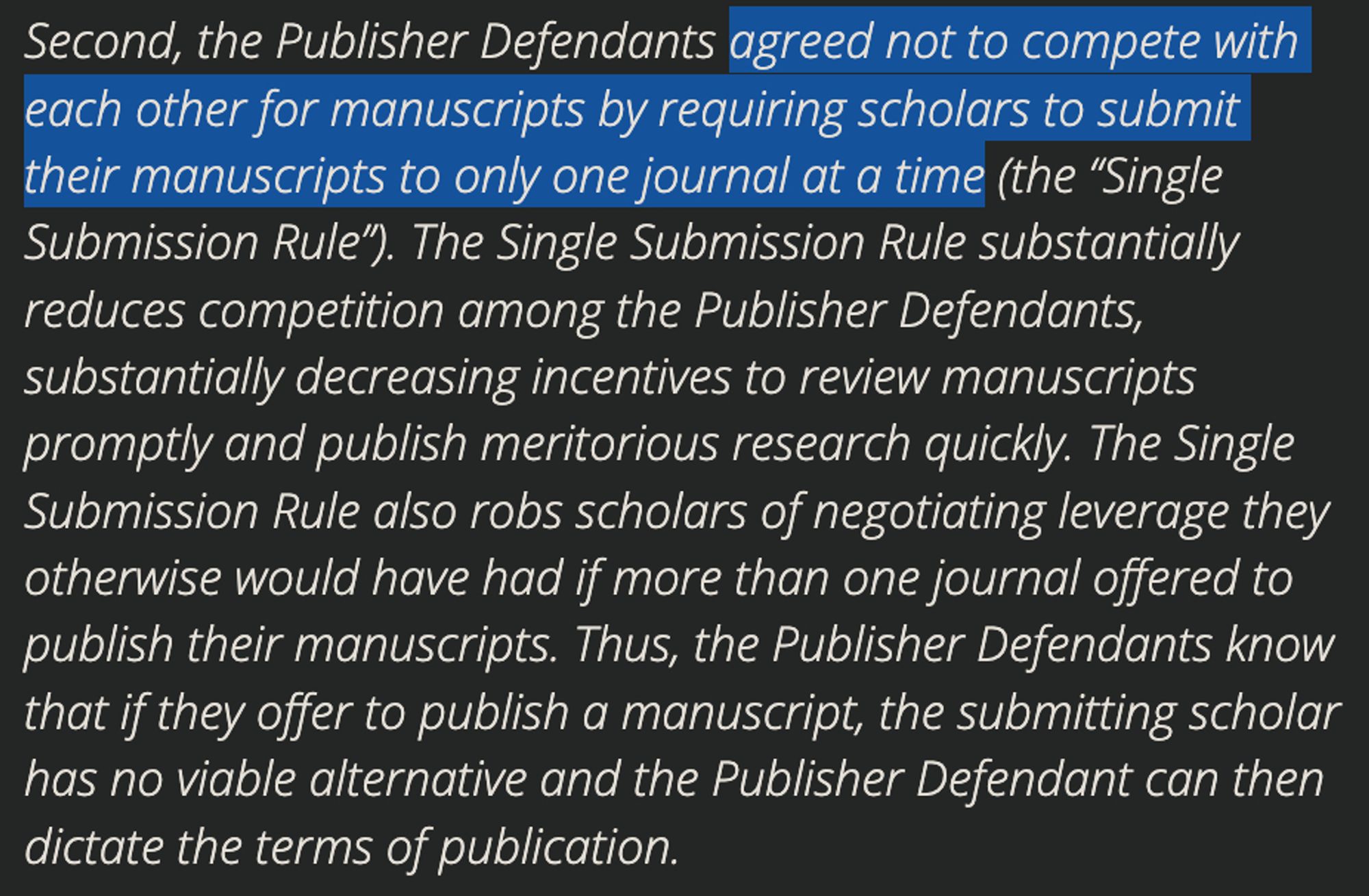 Second, the Publisher Defendants agreed not to compete with each other for manuscripts by requiring scholars to submit their manuscripts to only one journal at a time (the “Single Submission Rule”). The Single Submission Rule substantially reduces competition among the Publisher Defendants, substantially decreasing incentives to review manuscripts promptly and publish meritorious research quickly. The Single Submission Rule also robs scholars of negotiating leverage they otherwise would have had if more than one journal offered to publish their manuscripts. Thus, the Publisher Defendants know that if they offer to publish a manuscript, the submitting scholar has no viable alternative and the Publisher Defendant can then dictate the terms of publication.