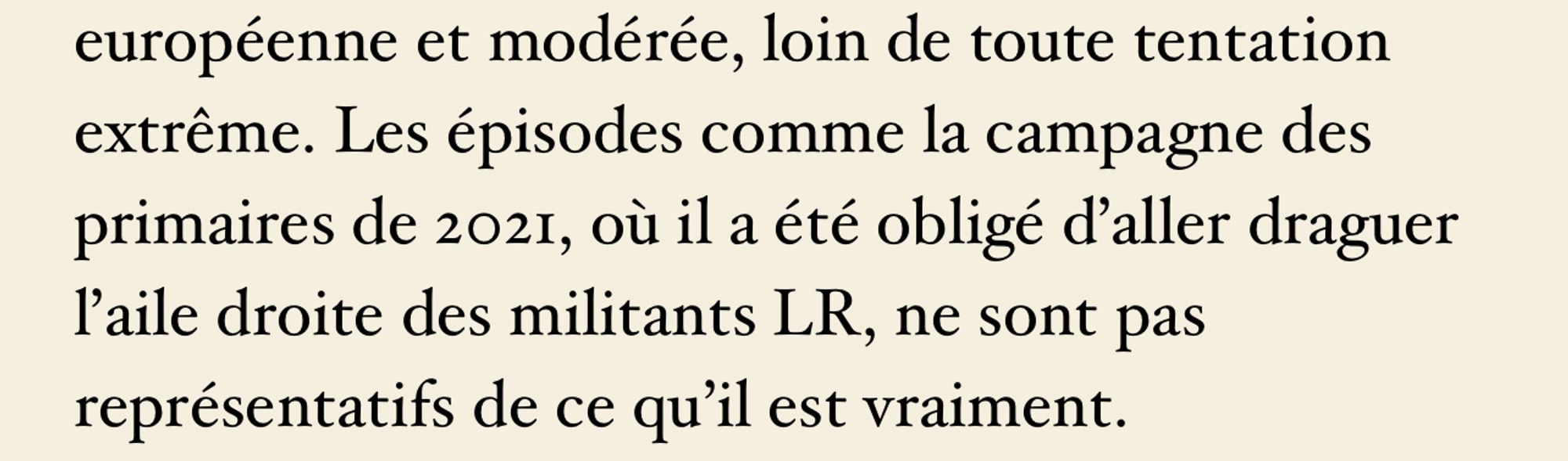 Citation de l’article du dessus :

« loin de toute tentation extrême. Les épisodes comme la campagne des primaires de 2021, où il a été obligé d’aller draguer l’aile droite des militants LR, ne sont pas représentatifs de ce qu’il est vraiment. »