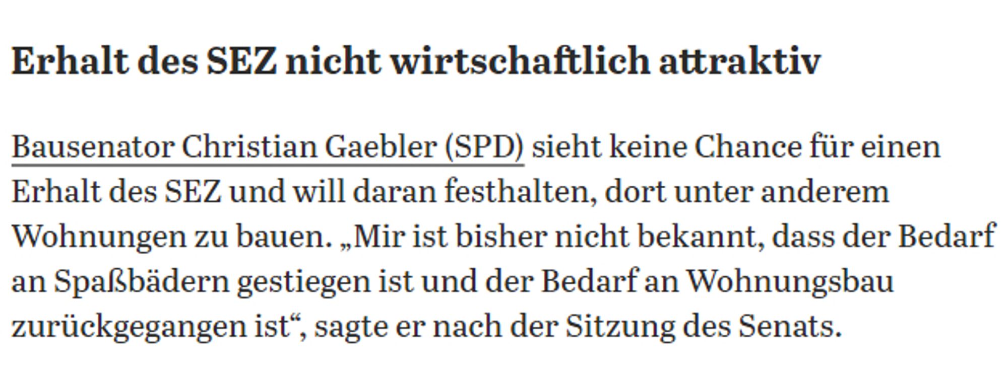 Bausenator Christian Gaebler (SPD) sieht keine Chance für einen Erhalt des SEZ und will daran festhalten, dort unter anderem Wohnungen zu bauen. „Mir ist bisher nicht bekannt, dass der Bedarf an Spaßbädern gestiegen ist und der Bedarf an Wohnungsbau zurückgegangen ist“, sagte er nach der Sitzung des Senats.