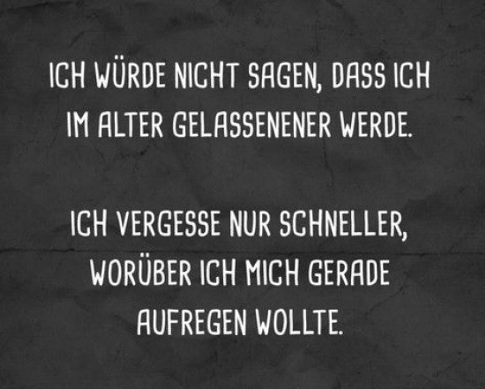 ICH WÜRDE NICHT SAGEN, DASS ICH
IM ALTER GELASSENENER WERDE.
ICH VERGESSE NUR SCHNELLER,
WORÜBER ICH MICH GERADE
AUFREGEN WOLLTE.