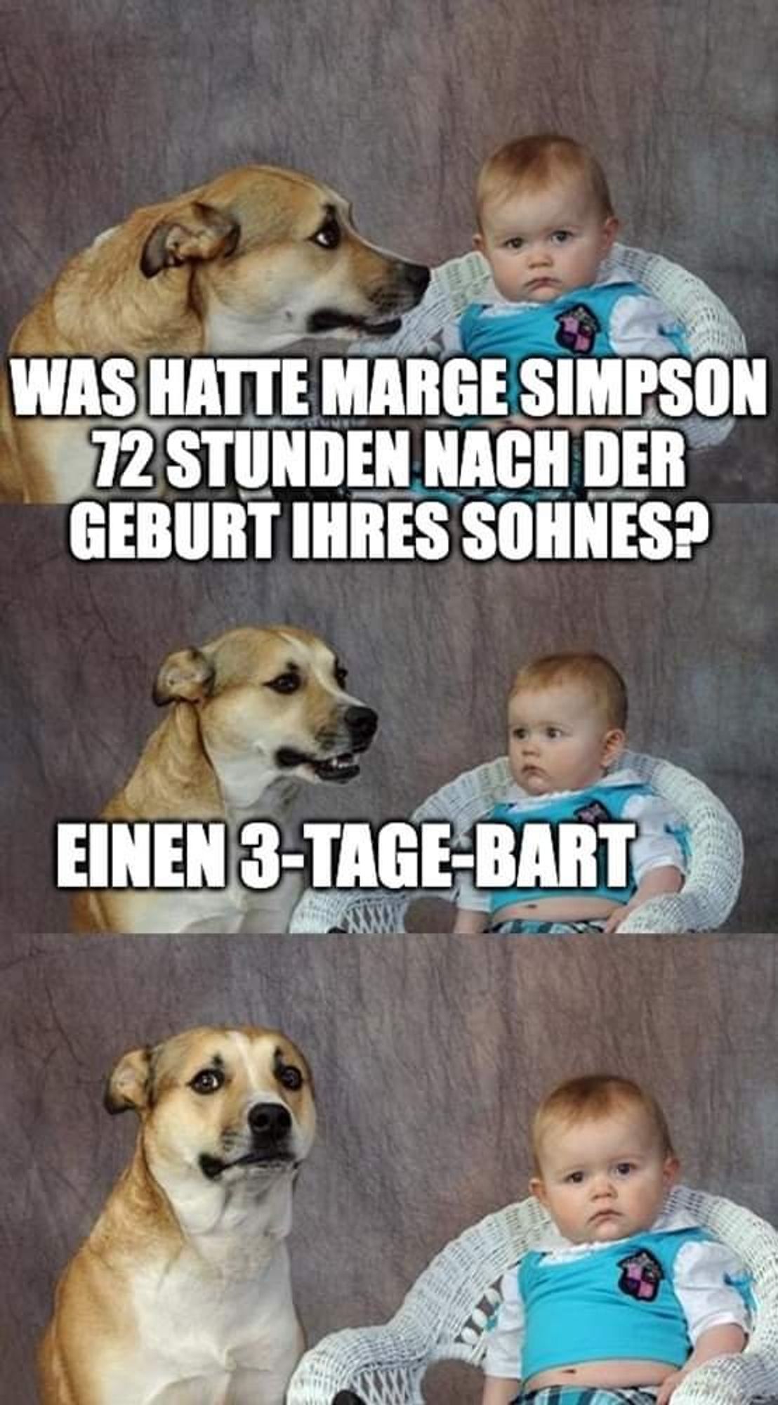 Das Meme zeigt einen Hund und ein Baby, der mit einem überraschten Gesichtsausdruck direkt in die Kamera blickt. Im oberen Teil des Memes steht die Frage: “Was hatte Marge Simpson 72 Stunden nach der Geburt ihres Sohnes?” Die Antwort im unteren Teil, begleitet von dem skeptischen Blick des Hundes, lautet: “Einen 3-Tage-Bart.” Dies spielt auf den Namen ihres Sohnes, Bart Simpson, an und erzeugt ein Wortspiel, indem es suggeriert, dass Marge Simpson nach der Geburt ihres Sohnes Bart einen “3-Tage-Bart” hatte – was natürlich humorvoll gemeint ist, da Marge Simpson tatsächlich keinen Bart hat.