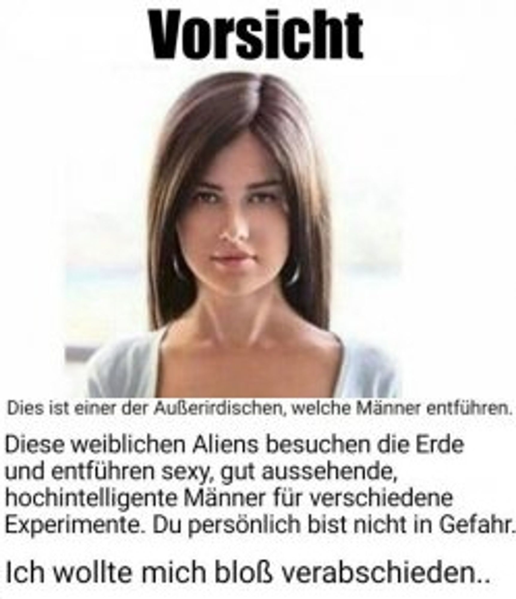 Das Bild einer jungen Frau und darunter der Text:
Vorsicht
Dies ist einer der Außerirdischen, welche Männer entführen.
Diese weiblichen Aliens besuchen die Erde
und entführen sexy, gut aussehende,
hochintelligente Männer für verschiedene
Experimente. Du persönlich bist nicht in Gefahr..
Ich wollte mich bloß verabschieden..