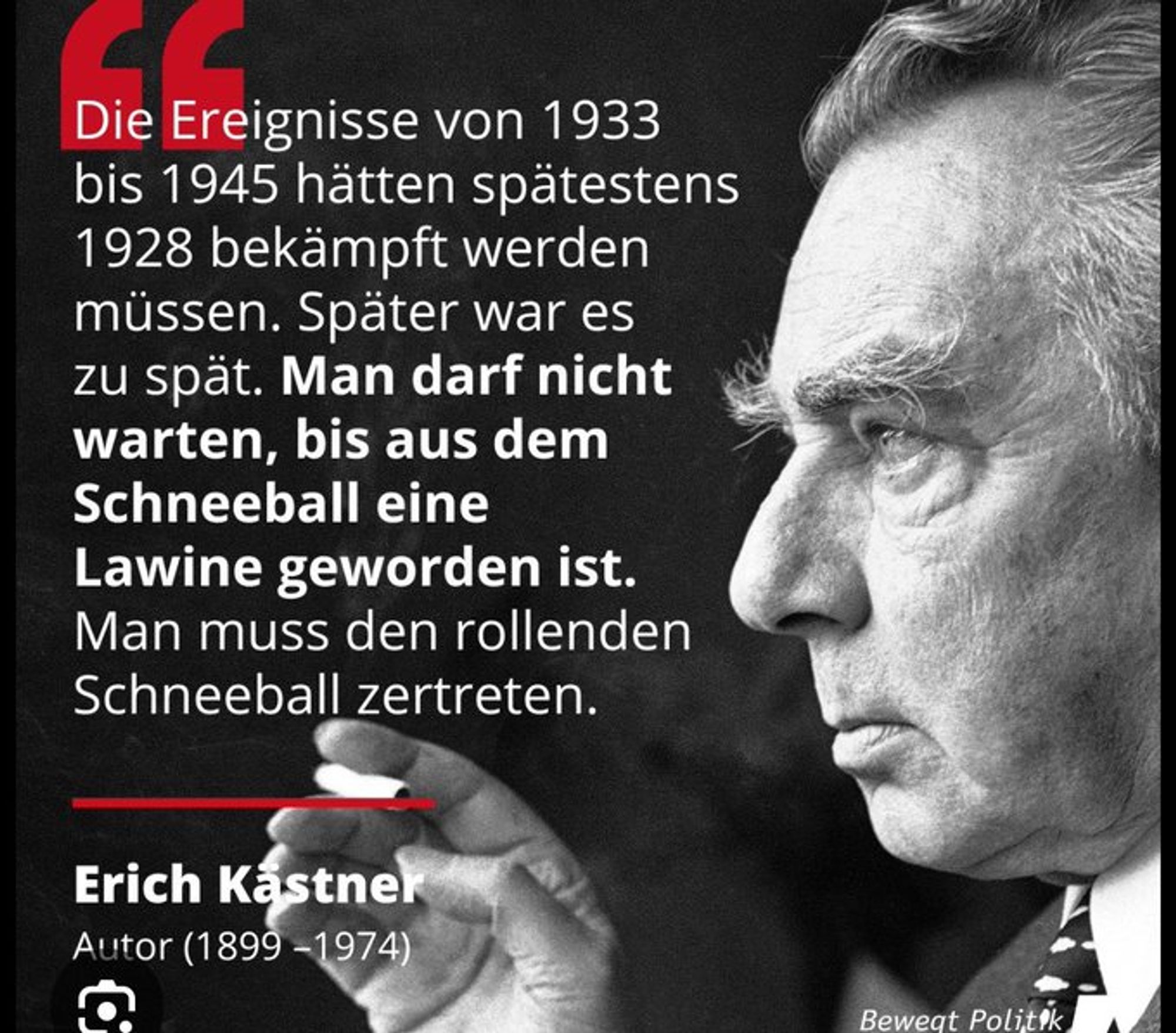 Die Ereignisse von 1933
bis 1945 hätten spätestens
1928 bekämpft werden
müssen. Später war es
zu spät. Man darf nicht
warten, bis aus dem
Schneeball eine
Lawine geworden ist.
Man muss den rollenden
Schneeball zertreten.
Erich Kästner
Autor (1899-1974)