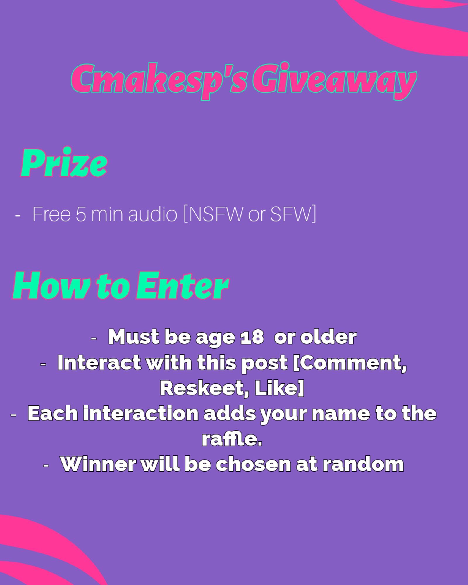 Cmakesp's Giveaway

Prize
- Free 5 Min Audio [NSFW or SFW]

How to Enter

Must be age 18  or older 
Interact with this post [Comment, Reskeet, Like]
Each interaction adds your name to the raffle. 
Winner will be chosen at random