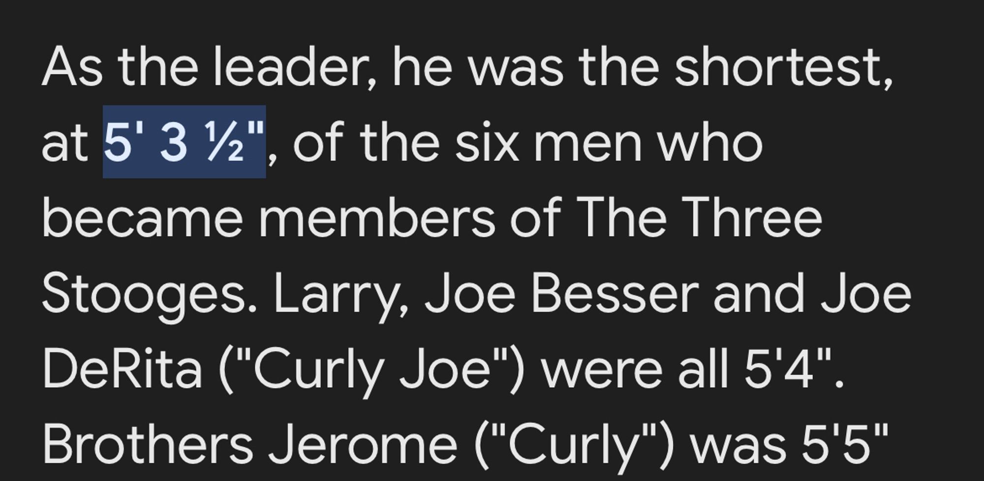 As the leader, he was the shortest, at 5' 3 ½", of the six men who became members of The Three Stooges. Larry, Joe Besser and Joe DeRita ("Curly Joe") were all 5'4". Brothers Jerome ("Curly") was 5'5"