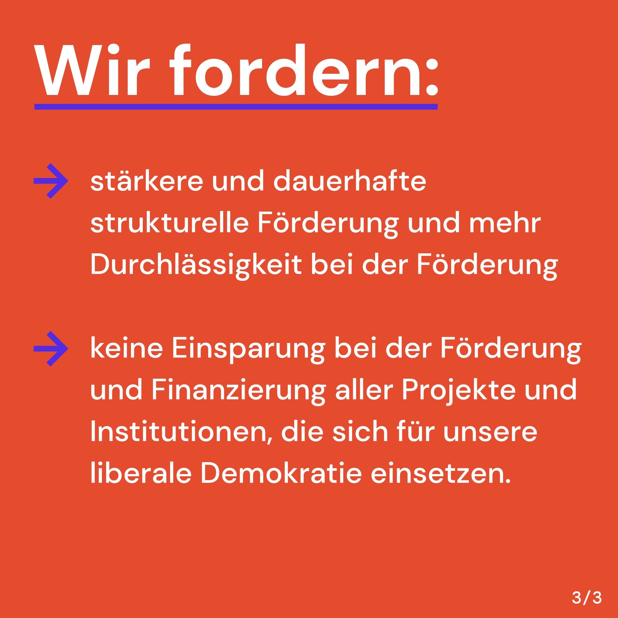 Wir fordern:
- stärkere und dauerhafte strukturelle Förderung und mehr Durchlässigkeit bei der Förderung
- keine Einsparung bei der Förderung und Finanzierung aller Projekte und Institutionen, die sich für unsere liberale Demokratie einsetzen.