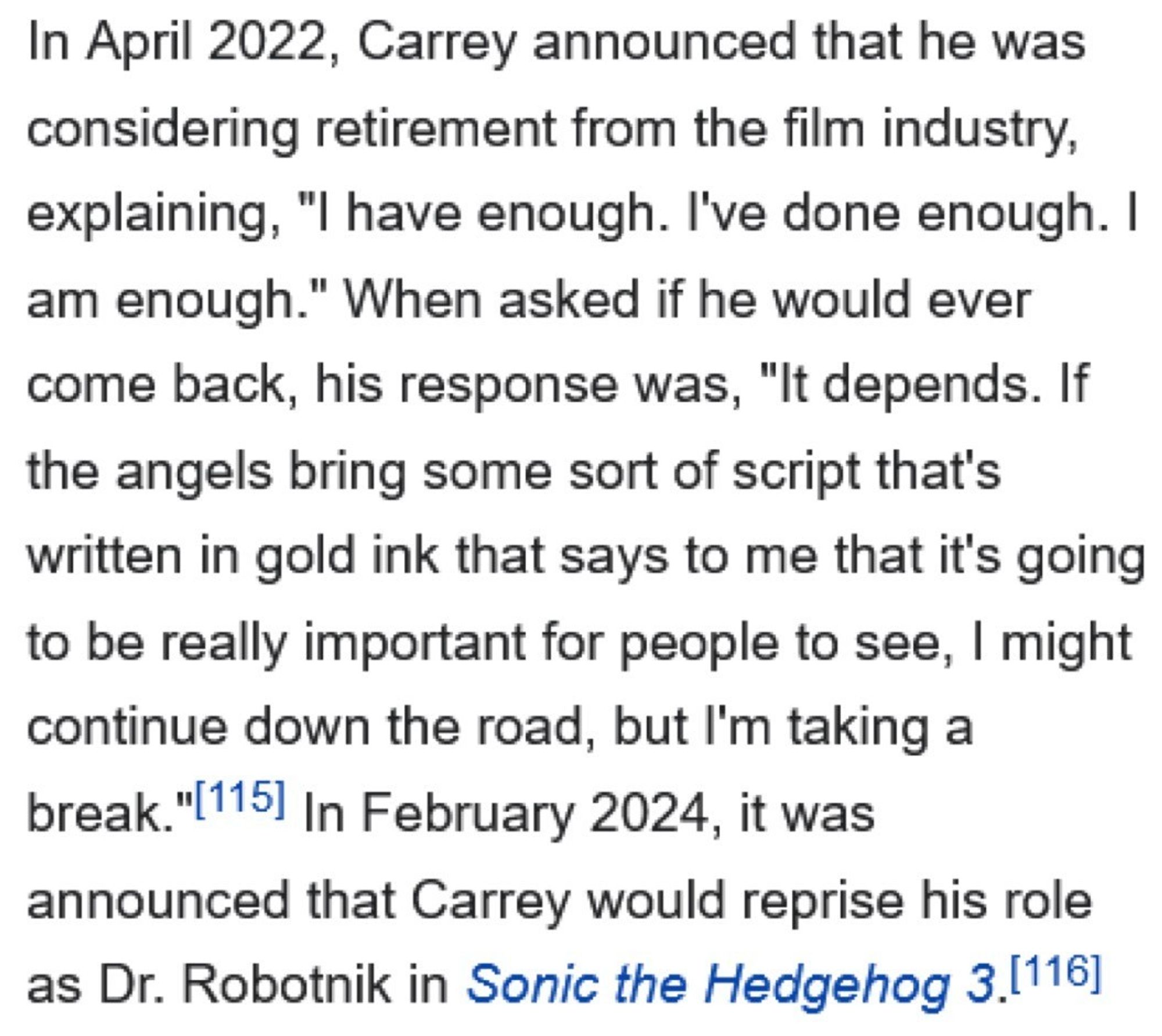 An excerpt from Wikipedia: 

In April 2022, Carrey announced that he was considering retirement from the film industry, explaining, "I have enough. I've done enough. I am enough." When asked if he would ever come back, his response was, "It depends. If the angels bring some sort of script that's written in gold ink that says to me that it's going to be really important for people to see, I might continue down the road, but I'm taking a break."[115] In February 2024, it was announced that Carrey would reprise his role as Dr. Robotnik in Sonic the Hedgehog 3.