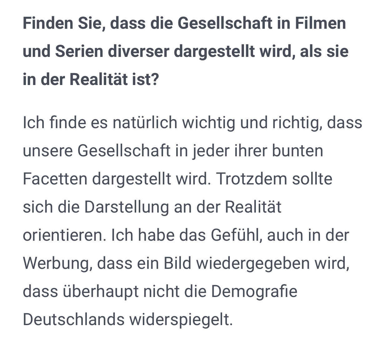 Finden Sie, dass die Gesellschaft in Filmen und Serien diverser dargestellt wird, als sie in der Realität ist?
Ich finde es natürlich wichtig und richtig, dass unsere Gesellschaft in jeder ihrer bunten Facetten dargestellt wird. Trotzdem sollte sich die Darstellung an der Realität orientieren. Ich habe das Gefühl, auch in der Werbung, dass ein Bild wiedergegeben wird, dass überhaupt nicht die Demografie Deutschlands widerspiegelt.