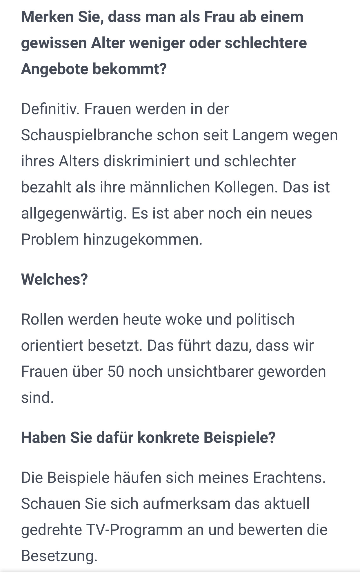 Merken Sie, dass man als Frau ab einem gewissen Alter weniger oder schlechtere Angebote bekommt?
Definitiv. Frauen werden in der Schauspielbranche schon seit Langem wegen ihres Alters diskriminiert und schlechter bezahlt als ihre männlichen Kollegen. Das ist allgegenwärtig. Es ist aber noch ein neues Problem hinzugekommen.
Welches?
Rollen werden heute woke und politisch orientiert besetzt. Das führt dazu, dass wir Frauen über 50 noch unsichtbarer geworden sind.
Haben Sie dafür konkrete Beispiele?
Die Beispiele häufen sich meines Erachtens. Schauen Sie sich aufmerksam das aktuell gedrehte TV-Programm an und bewerten die Besetzung.
Wie müsste sich die Schauspielbranche Ihrer Ansicht nach ändern?
Im Idealfall würde man sich in den Geschichten und der Besetzung an der realen Welt und der Aufstellung in unserer Gesellschaft orientieren. Es müssen wieder gute Geschichten im Vordergrund stehen, nicht politisch korrekte.