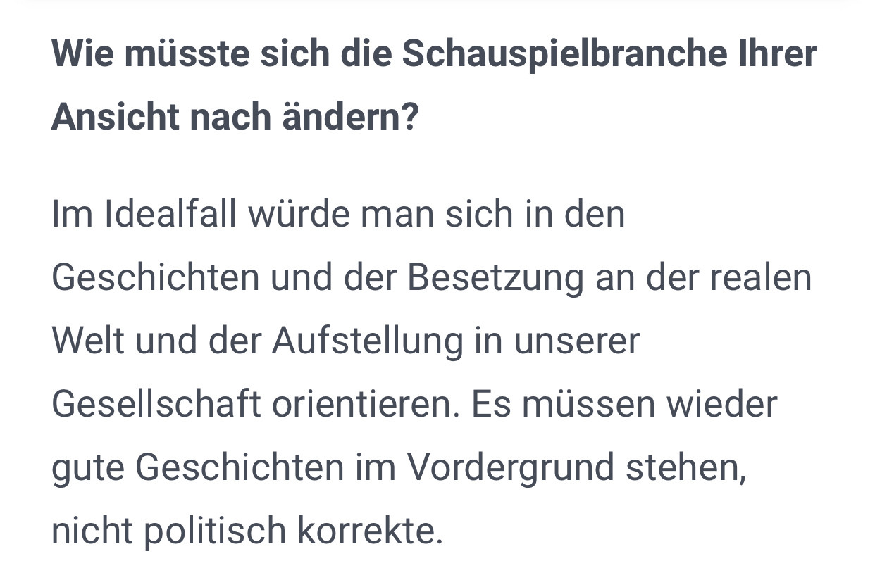 Wie müsste sich die Schauspielbranche Ihrer Ansicht nach ändern?
Im Idealfall würde man sich in den Geschichten und der Besetzung an der realen Welt und der Aufstellung in unserer Gesellschaft orientieren. Es müssen wieder gute Geschichten im Vordergrund stehen, nicht politisch korrekte.