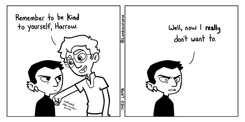 A two panel comic featuring Harrow and Palamedes from the Locked Tomb. In the first panel, Harrow is staring up at Palamedes with a blank expression while he punches her arm awkwardly with a smile and says, "Remember to be kind to yourself, Harrow." I the second panel, Palamedes is gone and Harrow angrily stares ahead of herself and says, "Well, now I really don't want to." Implying that because she was told to do something it made her not want to do it even more.