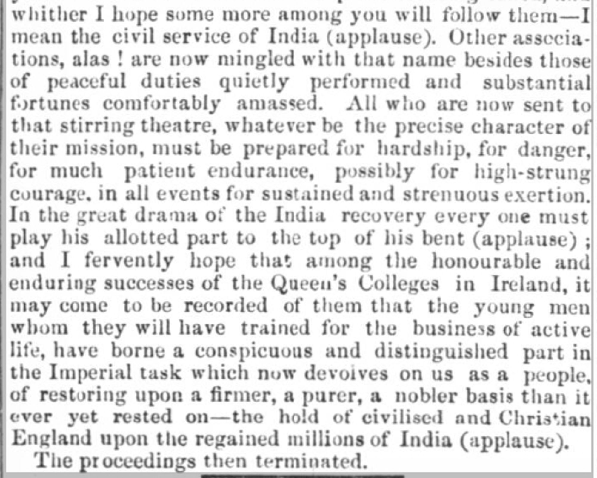 Quoted text, in part: "I fervently hope that among the honourable and enduring successes of the Queen's Colleges in Ireland, it may come to be recorded of them that the young men whom they will have trained for the business of active life, have borne a conspicuous and distinguished part in the Imperial task which now devolves on us as a people, of restoring upon a firmer, a purer, a nobler basis than it ever yet rested on - the hold of civilised and Christian England the regained millions of India (applause).'