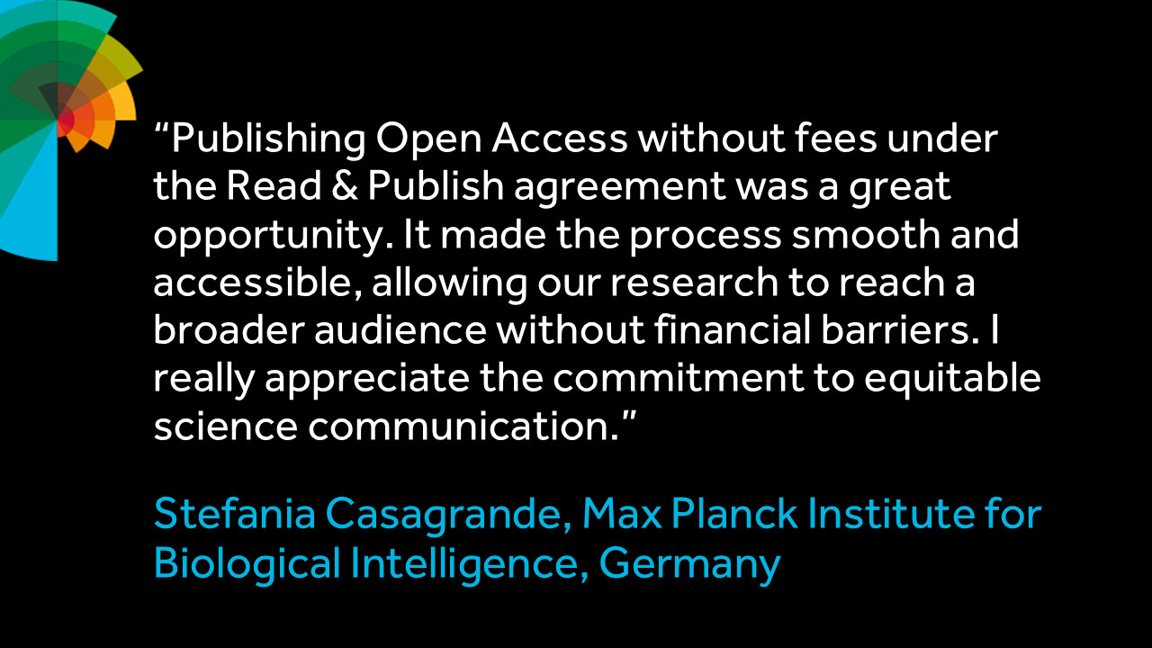"Publishing Open Access without fees under the Read & Publish agreement was a great opportunity. It made the process smooth and accessible, allowing our research to reach a broader audience without financial barriers. I really appreciate the commitment to equitable science communication." Stefania Casagrande, Max Planck Institute for Biological Intelligence, Germany