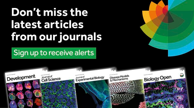 Don't miss the latest articles from our journals. Sign up to receive alerts. Example journal covers for Development, Journal of Cell Science, Journal of Experimental Biology, Disease Models & Mechanisms, and Biology Open. The Company of Biologists logo.