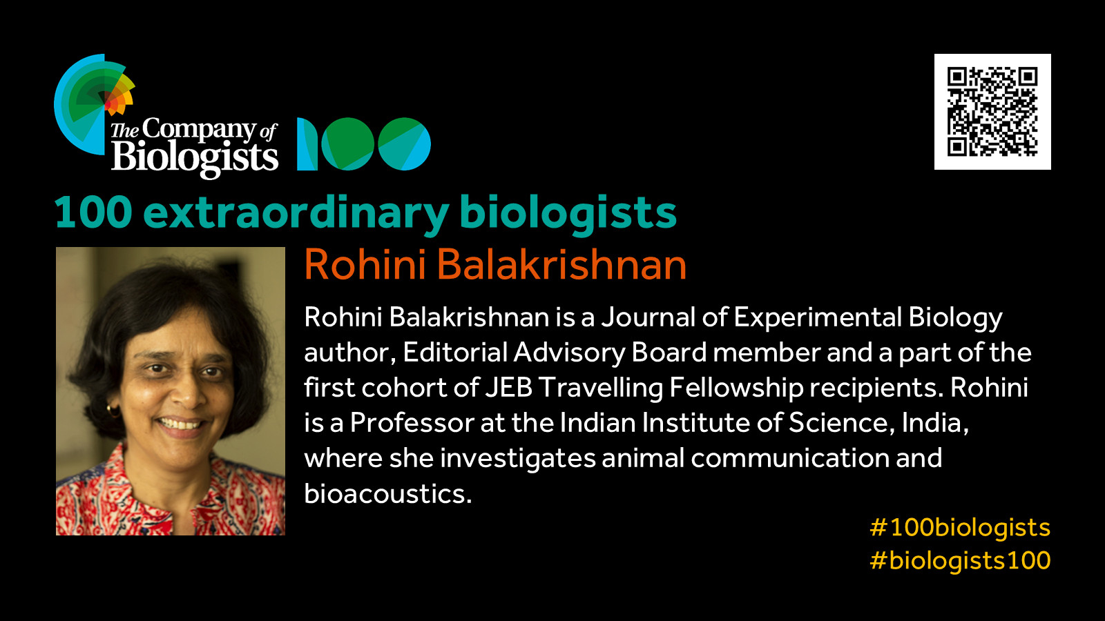 The Company of Biologists 100 logo to the left and QR code to the right.
 
Portrait of Rohini Balakrishnan to the left, text to the right
 
100 extraordinary biologists

Rohini Balakrishnan

Rohini Balakrishnan is a Journal of Experimental Biology author, Editorial Advisory Board member and a part of the first cohort of JEB Travelling Fellowship recipients. Rohini Balakrishnan is a Professor at the Indian Institute of Science, India, where she investigates animal communication and bioacoustics. 

#100biologists #biologists100