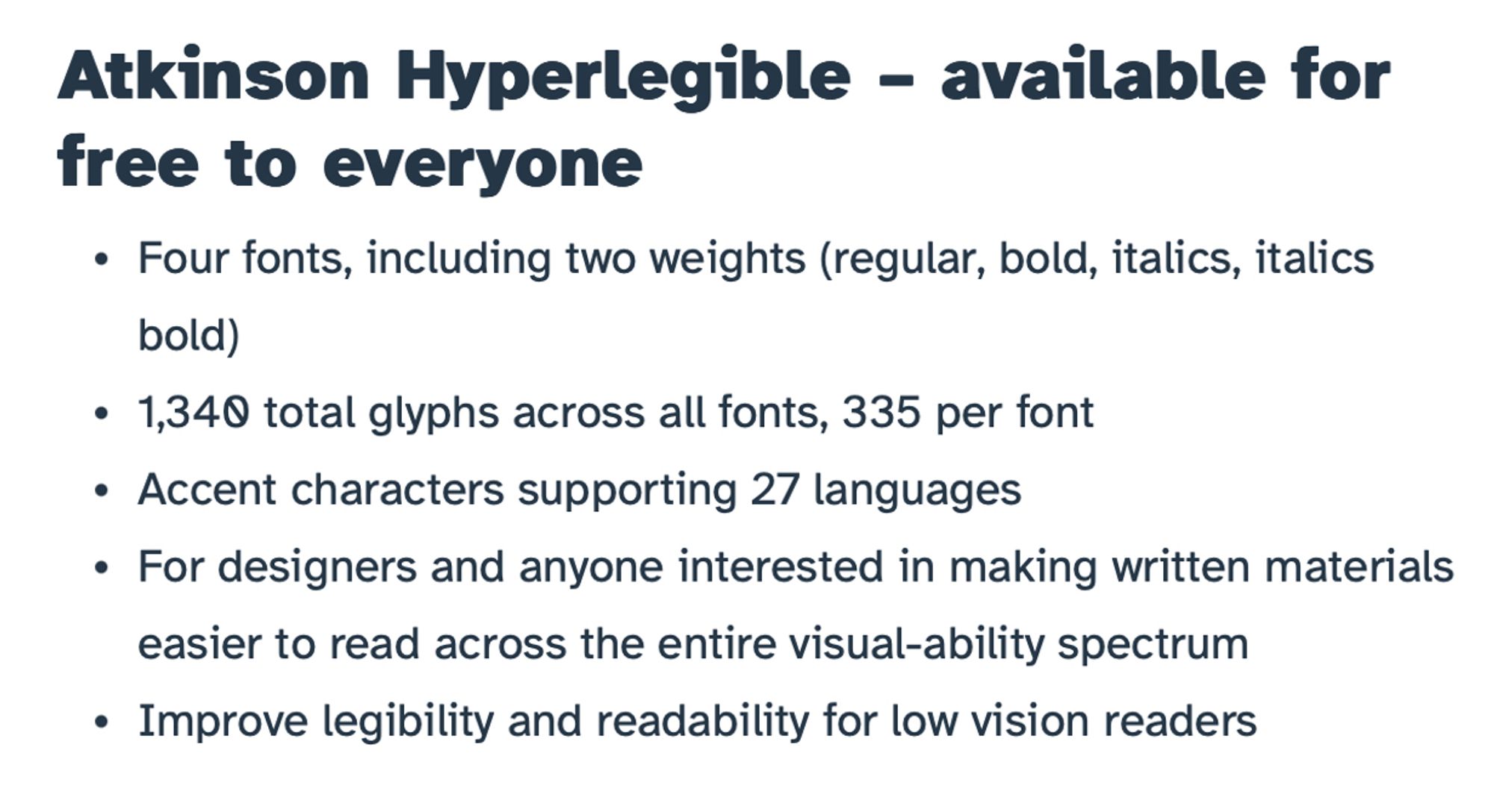 Text: 

Atkinson Hyperlegible – available for free to everyone

Four fonts, including two weights (regular, bold, italics, italics bold)
1,340 total glyphs across all fonts, 335 per font
Accent characters supporting 27 languages
For designers and anyone interested in making written materials easier to read across the entire visual-ability spectrum
Improve legibility and readability for low vision readers