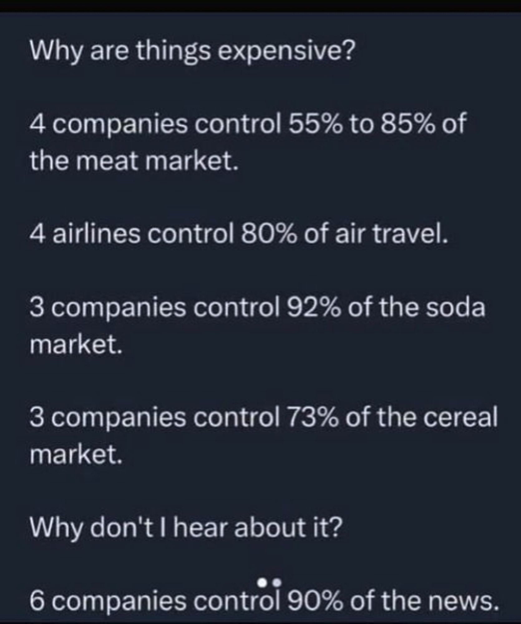 Why are things expensive? 

4 companies control 55% to 85% of the meat market. 

4 airlines control 80% of air travel. 

3 companies control 92% of the soda market. 

3 companies control 73% of the cereal market. 

Why don't I hear about it? 6 companies control 90% of the news.