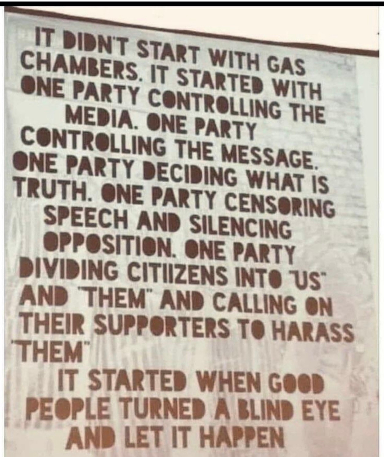 IT DIDN'T START WITH GAS CHAMBERS. IT STARTED WITH ONE PARTY CONTROLLING THE MEDIA. ONE PARTY CONTROLLING THE MESSAGE. ONE PARTY DECIDING WHAT IS TRUTH. ONE PARTY CENSORING SPEECH AND SILENCING OPPOSITION. ONE PARTY DIVIDING CITIIZENS INTO US AND THEM AND CALLING ON THEIR SUPPORTERS TO HARASS THEM IT STARTED WHEN GOOD PEOPLE TURNED A BLIND EYE AND LET IT HAPPEN