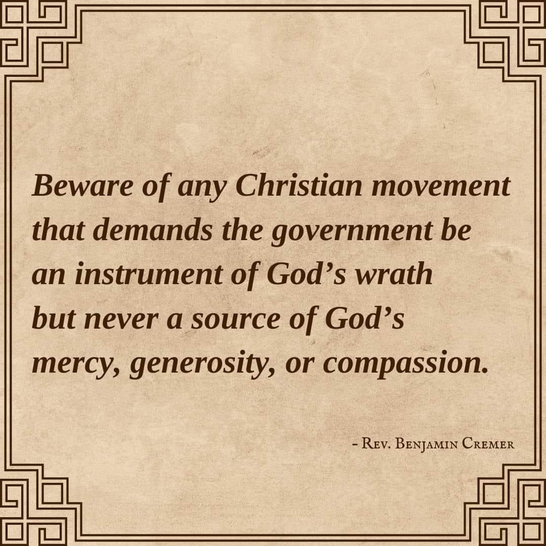 Beware of any Christian movement that demands the government be an instrument of God's wrath but never a source of God's mercy, generosity, or compassion. - REV. BENJAMIN CREMER