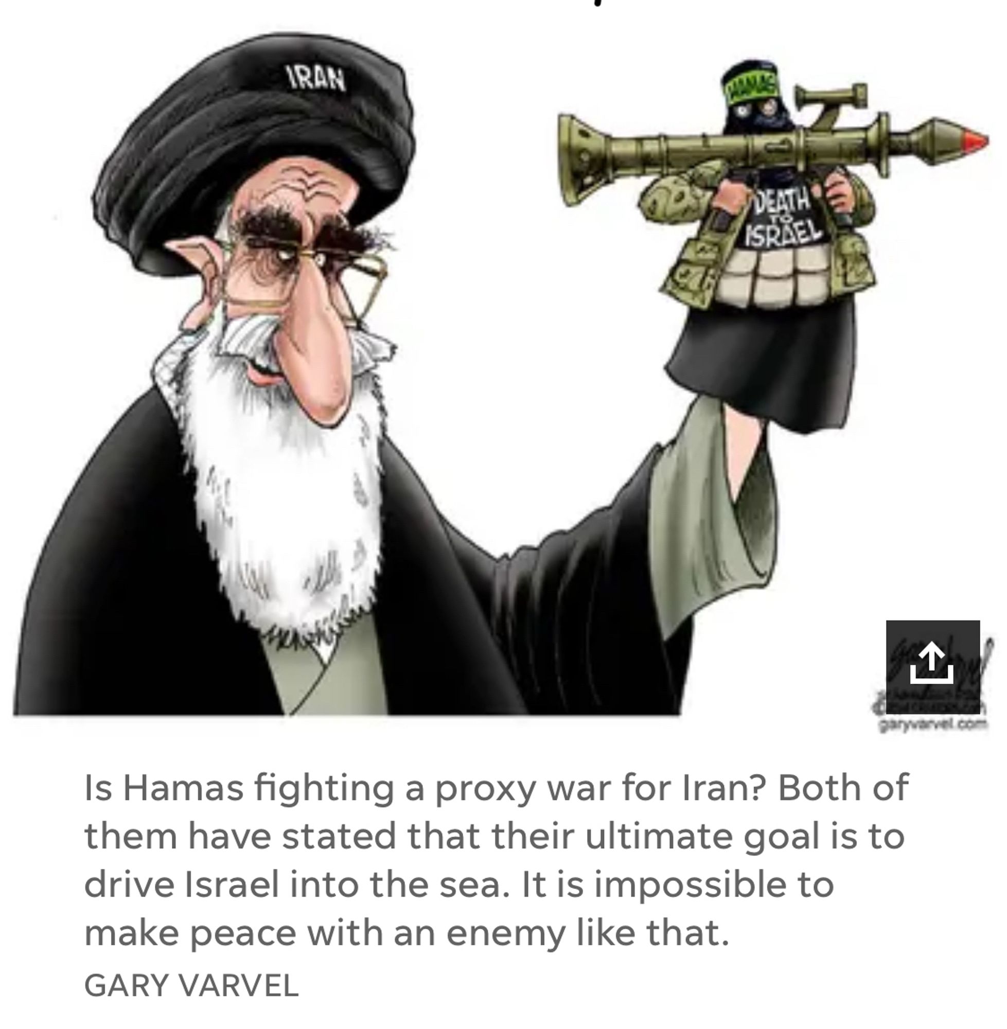 Cartoon Is Hamas fighting a proxy war for Iran? Both of them have stated that their ultimate goal is to drive Israel into the sea. It is impossible to make peace with an enemy like that.
GARY VARVEL