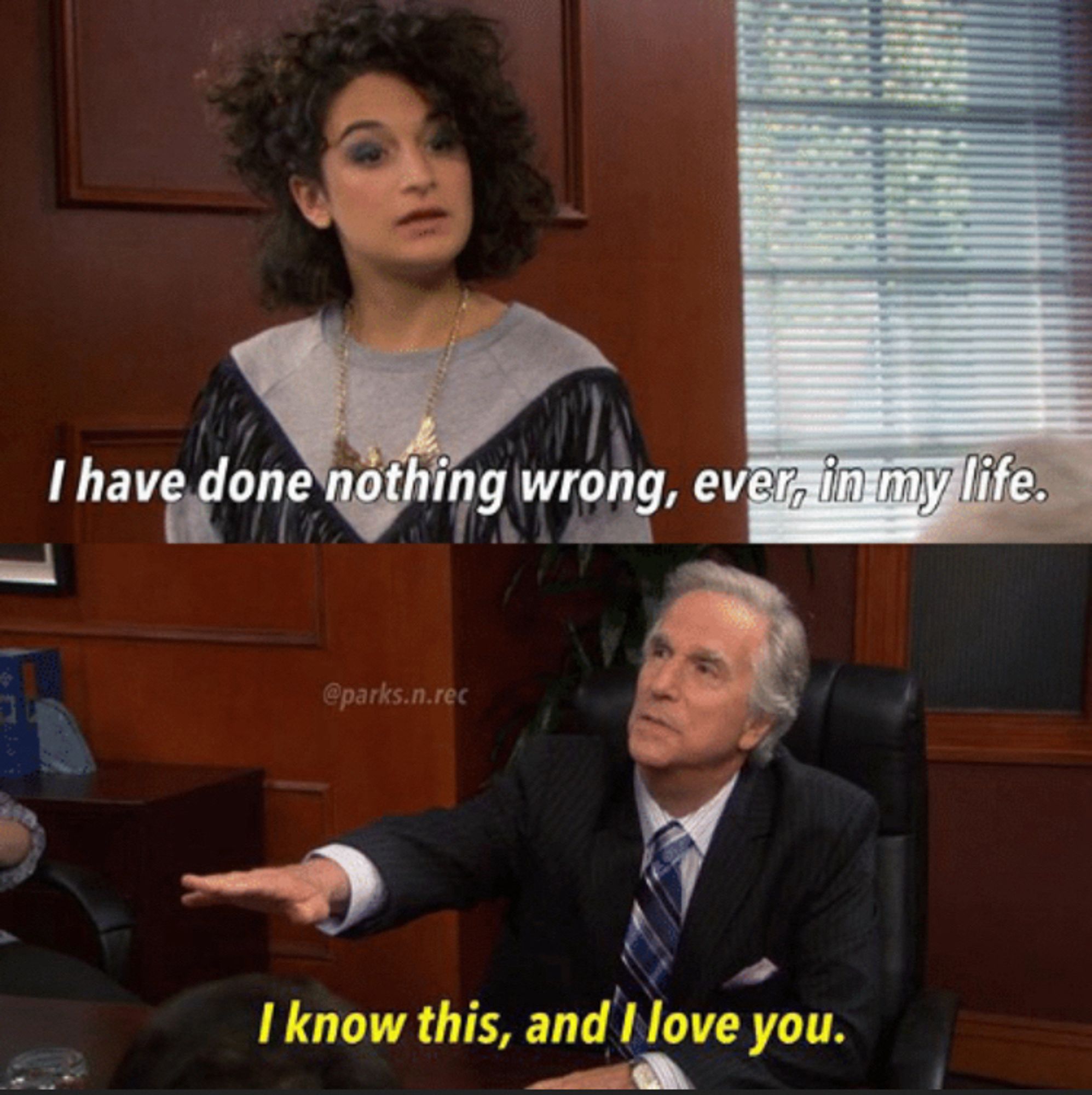 Meme from Parks and Rec. “I’ve done nothing wrong in my life.”
“I know this, and I love you.”