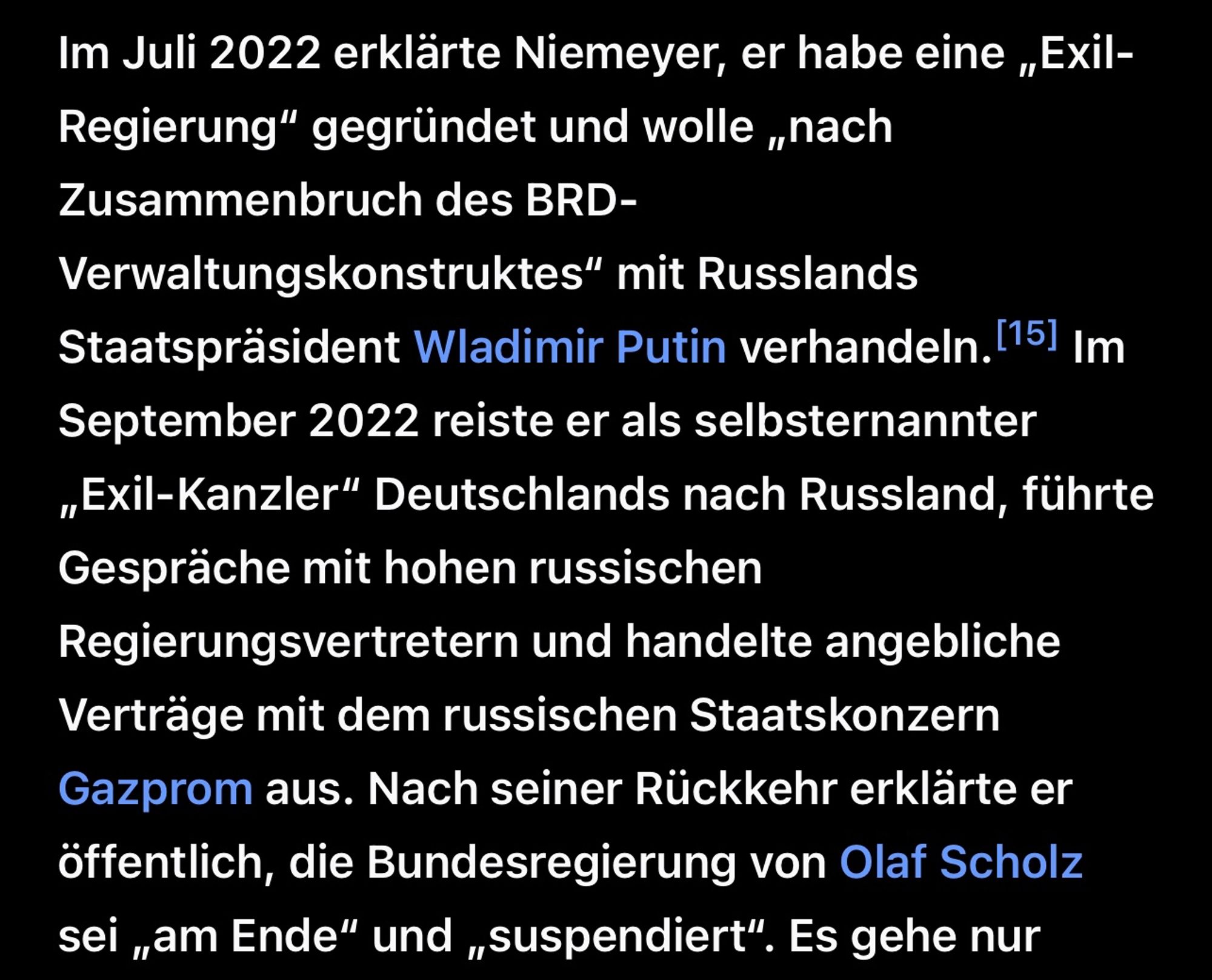 Im Juli 2022 erklärte Niemeyer, er habe eine „Exil-Regierung" gegründet und wolle „nach Zusammenbruch des BRD-
Verwaltungskonstruktes" mit Russlands
Staatspräsident Wladimir Putin verhandeln. 151 Im September 2022 reiste er als selbsternannter „Exil-Kanzler" Deutschlands nach Russland, führte
Gespräche mit hohen russischen Regierungsvertretern und handelte angebliche Verträge mit dem russischen Staatskonzern Gazprom aus. Nach seiner Rückkehr erklärte er öffentlich, die Bundesregierung von Olaf Scholz sei „am Ende" und „suspendiert".