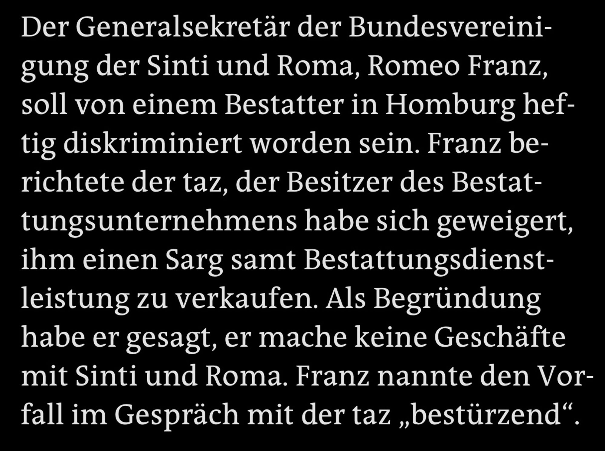 Der Generalsekretär der Bundesvereinigung der Sinti und Roma, Romeo Franz, soll von einem Bestatter in Homburg heftig diskriminiert worden sein. Franz berichtete der taz, der Besitzer des Bestat-tungsunternehmens habe sich geweigert, ihm einen Sarg samt Bestattungsdienst-leistung zu verkaufen. Als Begründung habe er gesagt, er mache keine Geschäfte mit Sinti und Roma. Franz nannte den Vorfall im Gespräch mit der taz „bestürzend"