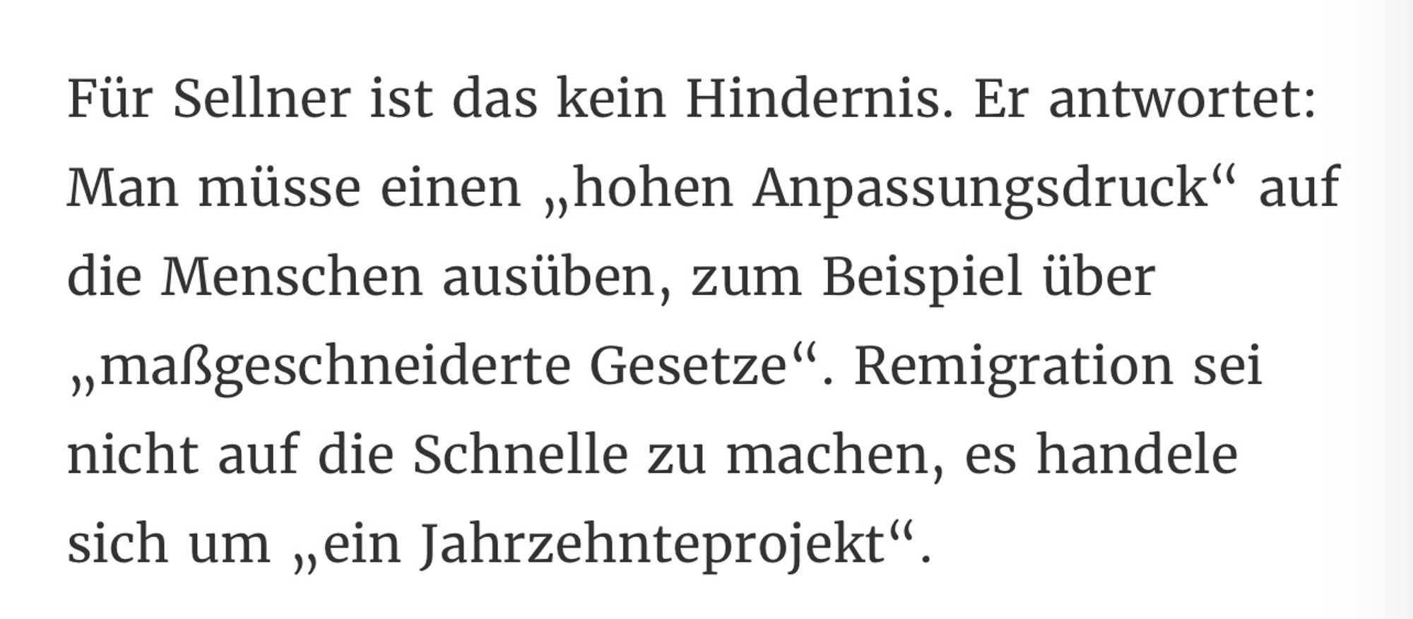 Für Sellner ist das kein Hindernis. Er antwortet:
Man müsse einen „hohen Anpassungsdruck" auf die Menschen ausüben, zum Beispiel über „maßgeschneiderte Gesetze". Remigration sei nicht auf die Schnelle zu machen, es handele sich um „ein Jahrzehnteprojekt".