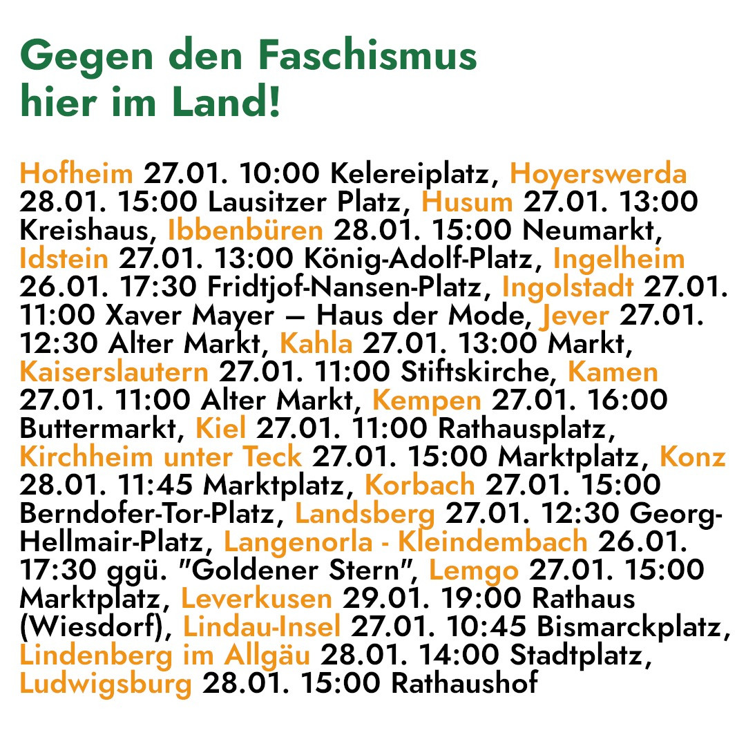 Gegen den Faschismus 
hier im Land! 

Hofheim 27.01. 10:00 Kelereiplatz, Hoyerswerda 
28.01. 15:00 Lausitzer Platz, Husum 27.01. 13:00 
Kreishaus, Ibbenbüren 28.01. 15:00 Neumarkt, 
Idstein 27.01. 13:00 König-Adolf-Platz, Ingelheim 
26.01. 17:30 Fridtjof-Nansen-Platz, Ingolstadt 27.01. 
11:00 Xaver Mayer — Haus der Mode, Jever 27.01. 
12:30 Alter Markt, Kahla 27.01. 13:00 Markt, 
Kaiserslautern 27.01. 11:00 Stiftskirche, Kamen 
27.01. 11:00 Alter Markt, Kempen 27.01. 16:00 
Buttermarkt, Kiel 27.01. 11:00 Rathausplatz, 
Kirchheim unter Teck 27.01. 15:00 Marktplatz, Konz 
28.01. 11:45 Marktplatz, Korbach 27.01. 15:00 
Berndofer-Tor-Platz, Landsberg 27.01. 12:30 Georg- 
Hellmair-Platz, Langenorla - Keindenhach 26.01. 
17:30 ggü. "Goldener Stern”, Lemgo 27.01. 15:00 
Marktplatz, Leverkusen 29.01. 19:00 Rathaus 
(Wiesdorf), Lindau-Insel 27.01. 10:45 Bismarckplatz, 
Lindenberg im Allgäu 28.01. 14:00 Stadtplatz, 
Ludwigsburg 28.01. 15:00 Rathaushof